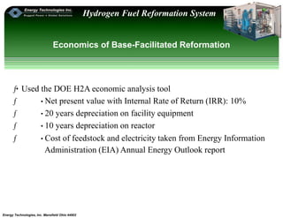 Energy Technologies, Inc. Mansfield Ohio 44902
Hydrogen Fuel Reformation System
Economics of Base-Facilitated Reformation
ƒ•Used the DOE H2A economic analysis tool
ƒ • Net present value with Internal Rate of Return (IRR): 10%
ƒ • 20 years depreciation on facility equipment
ƒ • 10 years depreciation on reactor
ƒ • Cost of feedstock and electricity taken from Energy Information
Administration (EIA) Annual Energy Outlook report
 