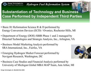 Energy Technologies, Inc. Mansfield Ohio 44902
Hydrogen Fuel Reformation System
Substantiation of Technology and Business
Case Performed by Independent Third Parties
• Basic H2 Reformation Science R & D performed by
Energy Conversion Devices (ECD) / Ovonics, Rochester Hills, MI
• Department of Energy (DOE) SBIR Phase 1 and 2 managed by
Directed Technologies and Strategic Analysis, Inc., Arlington, VA
• Business Model Marketing Analysis performed by
SRA International, Inc., Fairfax, VA
• Emerging Hydrogen Market Forecast performed by
Navigant Research, Washington, DC
• Business Case Studies and Financial Analysis performed by
University of Michigan Global MBA MAP Team, Ann Arbor, MI
 