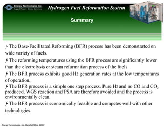 Energy Technologies, Inc. Mansfield Ohio 44902
Hydrogen Fuel Reformation System
Summary
ƒ•The Base-Facilitated Reforming (BFR) process has been demonstrated on
wide variety of fuels.
ƒ• The reforming temperatures using the BFR process are significantly lower
than the electrolysis or steam reformation process of the fuels.
ƒ• The BFR process exhibits good H2 generation rates at the low temperatures
of operation.
ƒ• The BFR process is a simple one step process. Pure H2 and no CO and CO2
produced. WGS reaction and PSA are therefore avoided and the process is
environmentally clean.
ƒ• The BFR process is economically feasible and competes well with other
technologies.
 