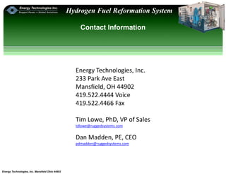 Energy Technologies, Inc. Mansfield Ohio 44902
Hydrogen Fuel Reformation System
Contact Information
Energy Technologies, Inc.
233 Park Ave East
Mansfield, OH 44902
419.522.4444 Voice
419.522.4466 Fax
Tim Lowe, PhD, VP of Sales
tdlowe@ruggedsystems.com
Dan Madden, PE, CEO
pdmadden@ruggedsystems.com
 