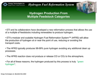 Energy Technologies, Inc. Mansfield Ohio 44902
Hydrogen Fuel Reformation System
Hydrogen Production From
Multiple Feedstock Categories
• ETI and its collaborators have developed a new reformation process that allows the use
of a multiple of feedstocks including renewables to produce hydrogen.
• ETI’s modular and scalable Hydrogen Fuel Reformation System™ (HFRS) will allow
the production of hydrogen at or near the point of use, reducing or avoiding the
transport costs.
• The HFRS typically produces 98-99% pure hydrogen avoiding any additional clean up
processes.
• The HFRS reaction does not produce or release CO or CO2 to the atmosphere.
• For all of these reasons, the hydrogen produced by this process is truly “green
hydrogen”.
 