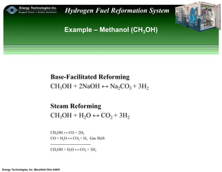 Energy Technologies, Inc. Mansfield Ohio 44902
Hydrogen Fuel Reformation System
Example – Methanol (CH3OH)
Base-Facilitated Reforming
CH3OH + 2NaOH ↔ Na2CO3 + 3H2
Steam Reforming
CH3OH + H2O ↔ CO2 + 3H2
CH3OH ↔ CO + 2H2
CO + H2O ↔ CO2 + H2 Gas Shift
-------------------------------
CH3OH + H2O ↔ CO2 + 3H2
 