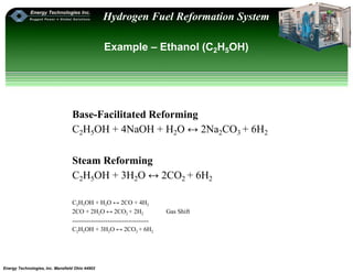 Energy Technologies, Inc. Mansfield Ohio 44902
Hydrogen Fuel Reformation System
Example – Ethanol (C2H5OH)
Base-Facilitated Reforming
C2H5OH + 4NaOH + H2O ↔ 2Na2CO3 + 6H2
Steam Reforming
C2H5OH + 3H2O ↔ 2CO2 + 6H2
C2H5OH + H2O ↔ 2CO + 4H2
2CO + 2H2O ↔ 2CO2 + 2H2 Gas Shift
-------------------------------------
C2H5OH + 3H2O ↔ 2CO2 + 6H2
 