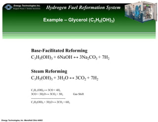 Energy Technologies, Inc. Mansfield Ohio 44902
Hydrogen Fuel Reformation System
Example – Glycerol (C3H5(OH)3)
Base-Facilitated Reforming
C3H5(OH)3 + 6NaOH ↔ 3Na2CO3 + 7H2
Steam Reforming
C3H5(OH)3 + 3H2O ↔ 3CO2 + 7H2
C3H5 (OH)3 ↔ 3CO + 4H2
3CO + 3H2O ↔ 3CO2 + 3H2 Gas Shift
-------------------------------------
C3H5(OH)3 + 3H2O ↔ 2CO2 + 6H2
 