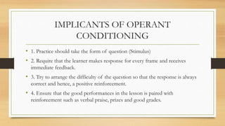 IMPLICANTS OF OPERANT
CONDITIONING
• 1. Practice should take the form of question (Stimulus)
• 2. Require that the learner makes response for every frame and receives
immediate feedback.
• 3. Try to arrange the difficulty of the question so that the response is always
correct and hence, a positive reinforcement.
• 4. Ensure that the good performances in the lesson is paired with
reinforcement such as verbal praise, prizes and good grades.
 