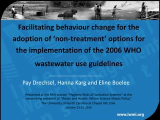 Facilitating behaviour change for the adoption of ‘non-treatment’ options for the implementation of the 2006 WHO wastewater use guidelines Pay Drechsel, Hanna Karg and Eline Boelee Presented at the IWA session “Hygienic Risks of Sanitation Systems” at the networking weekend of “Water and Health: Where Science Meets Policy,” The University of North Carolina at Chapel Hill, USA. October 23-24, 2010 