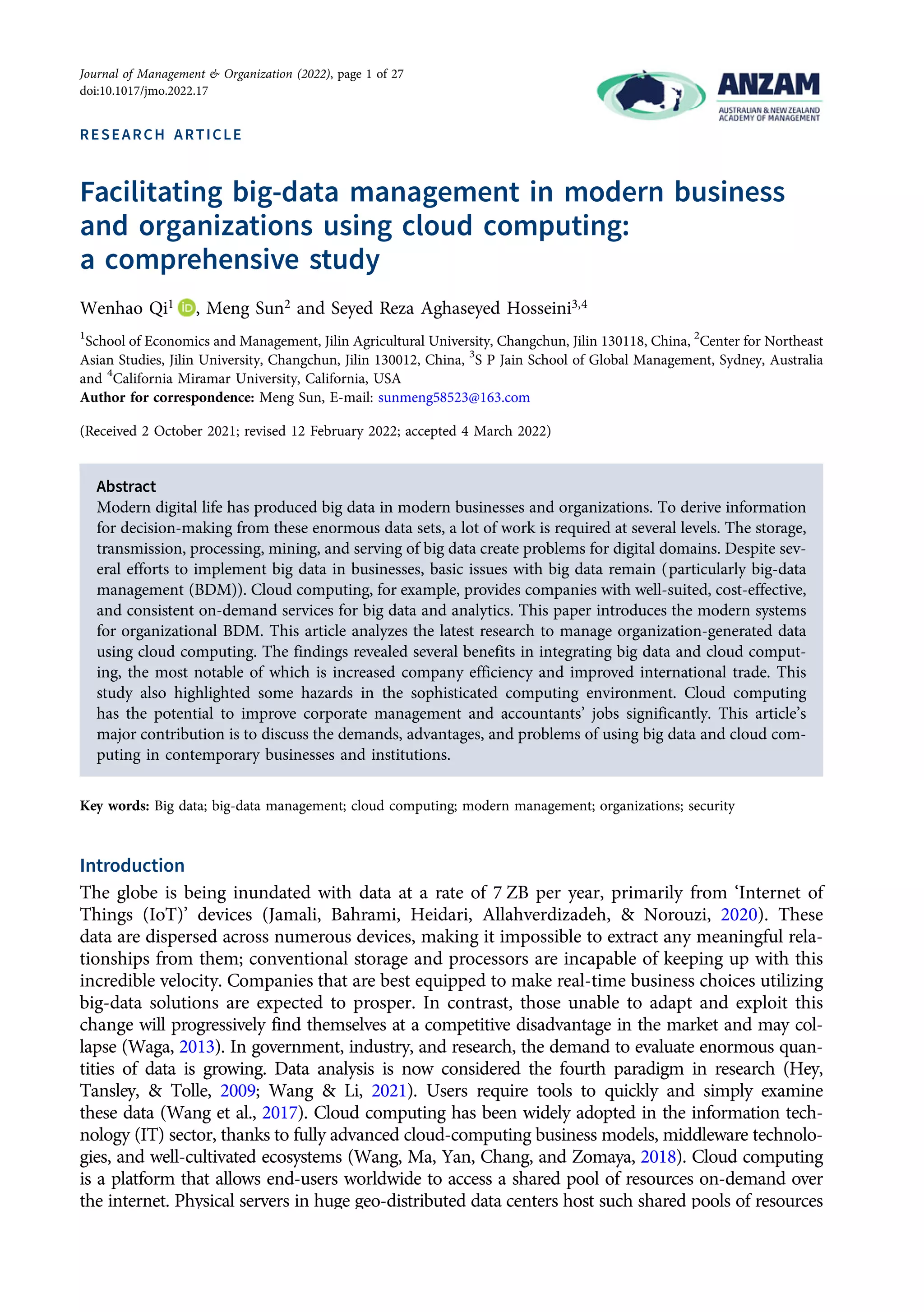 RESEARCH ARTICLE
Facilitating big-data management in modern business
and organizations using cloud computing:
a comprehensive study
Wenhao Qi1 , Meng Sun2 and Seyed Reza Aghaseyed Hosseini3,4
1
School of Economics and Management, Jilin Agricultural University, Changchun, Jilin 130118, China, 2
Center for Northeast
Asian Studies, Jilin University, Changchun, Jilin 130012, China, 3
S P Jain School of Global Management, Sydney, Australia
and 4
California Miramar University, California, USA
Author for correspondence: Meng Sun, E-mail: sunmeng58523@163.com
(Received 2 October 2021; revised 12 February 2022; accepted 4 March 2022)
Abstract
Modern digital life has produced big data in modern businesses and organizations. To derive information
for decision-making from these enormous data sets, a lot of work is required at several levels. The storage,
transmission, processing, mining, and serving of big data create problems for digital domains. Despite sev-
eral efforts to implement big data in businesses, basic issues with big data remain (particularly big-data
management (BDM)). Cloud computing, for example, provides companies with well-suited, cost-effective,
and consistent on-demand services for big data and analytics. This paper introduces the modern systems
for organizational BDM. This article analyzes the latest research to manage organization-generated data
using cloud computing. The findings revealed several benefits in integrating big data and cloud comput-
ing, the most notable of which is increased company efficiency and improved international trade. This
study also highlighted some hazards in the sophisticated computing environment. Cloud computing
has the potential to improve corporate management and accountants’ jobs significantly. This article’s
major contribution is to discuss the demands, advantages, and problems of using big data and cloud com-
puting in contemporary businesses and institutions.
Key words: Big data; big-data management; cloud computing; modern management; organizations; security
Introduction
The globe is being inundated with data at a rate of 7 ZB per year, primarily from ‘Internet of
Things (IoT)’ devices (Jamali, Bahrami, Heidari, Allahverdizadeh, & Norouzi, 2020). These
data are dispersed across numerous devices, making it impossible to extract any meaningful rela-
tionships from them; conventional storage and processors are incapable of keeping up with this
incredible velocity. Companies that are best equipped to make real-time business choices utilizing
big-data solutions are expected to prosper. In contrast, those unable to adapt and exploit this
change will progressively find themselves at a competitive disadvantage in the market and may col-
lapse (Waga, 2013). In government, industry, and research, the demand to evaluate enormous quan-
tities of data is growing. Data analysis is now considered the fourth paradigm in research (Hey,
Tansley, & Tolle, 2009; Wang & Li, 2021). Users require tools to quickly and simply examine
these data (Wang et al., 2017). Cloud computing has been widely adopted in the information tech-
nology (IT) sector, thanks to fully advanced cloud-computing business models, middleware technolo-
gies, and well-cultivated ecosystems (Wang, Ma, Yan, Chang, and Zomaya, 2018). Cloud computing
is a platform that allows end-users worldwide to access a shared pool of resources on-demand over
the internet. Physical servers in huge geo-distributed data centers host such shared pools of resources
© Cambridge University Press and Australian and New Zealand Academy of Management 2022.
Journal of Management & Organization (2022), page 1 of 27
doi:10.1017/jmo.2022.17
https://doi.org/10.1017/jmo.2022.17
Downloaded from https://www.cambridge.org/core, on subject to the Cambridge Core terms of use, available at https://www.cambridge.org/core/terms.
 