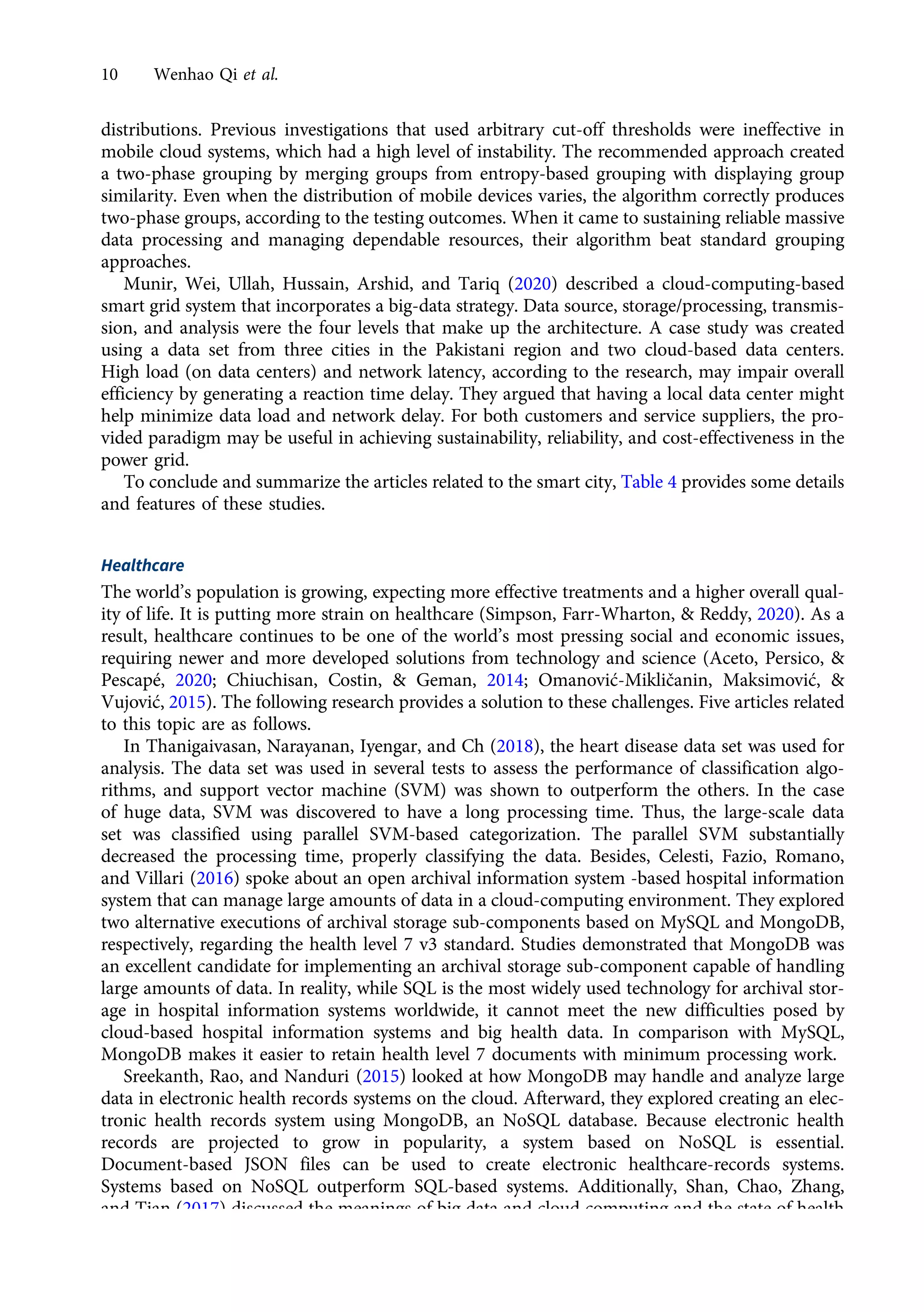 distributions. Previous investigations that used arbitrary cut-off thresholds were ineffective in
mobile cloud systems, which had a high level of instability. The recommended approach created
a two-phase grouping by merging groups from entropy-based grouping with displaying group
similarity. Even when the distribution of mobile devices varies, the algorithm correctly produces
two-phase groups, according to the testing outcomes. When it came to sustaining reliable massive
data processing and managing dependable resources, their algorithm beat standard grouping
approaches.
Munir, Wei, Ullah, Hussain, Arshid, and Tariq (2020) described a cloud-computing-based
smart grid system that incorporates a big-data strategy. Data source, storage/processing, transmis-
sion, and analysis were the four levels that make up the architecture. A case study was created
using a data set from three cities in the Pakistani region and two cloud-based data centers.
High load (on data centers) and network latency, according to the research, may impair overall
efficiency by generating a reaction time delay. They argued that having a local data center might
help minimize data load and network delay. For both customers and service suppliers, the pro-
vided paradigm may be useful in achieving sustainability, reliability, and cost-effectiveness in the
power grid.
To conclude and summarize the articles related to the smart city, Table 4 provides some details
and features of these studies.
Healthcare
The world’s population is growing, expecting more effective treatments and a higher overall qual-
ity of life. It is putting more strain on healthcare (Simpson, Farr-Wharton, & Reddy, 2020). As a
result, healthcare continues to be one of the world’s most pressing social and economic issues,
requiring newer and more developed solutions from technology and science (Aceto, Persico, &
Pescapé, 2020; Chiuchisan, Costin, & Geman, 2014; Omanović-Mikličanin, Maksimović, &
Vujović, 2015). The following research provides a solution to these challenges. Five articles related
to this topic are as follows.
In Thanigaivasan, Narayanan, Iyengar, and Ch (2018), the heart disease data set was used for
analysis. The data set was used in several tests to assess the performance of classification algo-
rithms, and support vector machine (SVM) was shown to outperform the others. In the case
of huge data, SVM was discovered to have a long processing time. Thus, the large-scale data
set was classified using parallel SVM-based categorization. The parallel SVM substantially
decreased the processing time, properly classifying the data. Besides, Celesti, Fazio, Romano,
and Villari (2016) spoke about an open archival information system -based hospital information
system that can manage large amounts of data in a cloud-computing environment. They explored
two alternative executions of archival storage sub-components based on MySQL and MongoDB,
respectively, regarding the health level 7 v3 standard. Studies demonstrated that MongoDB was
an excellent candidate for implementing an archival storage sub-component capable of handling
large amounts of data. In reality, while SQL is the most widely used technology for archival stor-
age in hospital information systems worldwide, it cannot meet the new difficulties posed by
cloud-based hospital information systems and big health data. In comparison with MySQL,
MongoDB makes it easier to retain health level 7 documents with minimum processing work.
Sreekanth, Rao, and Nanduri (2015) looked at how MongoDB may handle and analyze large
data in electronic health records systems on the cloud. Afterward, they explored creating an elec-
tronic health records system using MongoDB, an NoSQL database. Because electronic health
records are projected to grow in popularity, a system based on NoSQL is essential.
Document-based JSON files can be used to create electronic healthcare-records systems.
Systems based on NoSQL outperform SQL-based systems. Additionally, Shan, Chao, Zhang,
and Tian (2017) discussed the meanings of big data and cloud computing and the state of health
management studies in the country and overseas. It also explained the data methodology and
10 Wenhao Qi et al.
https://doi.org/10.1017/jmo.2022.17
Downloaded from https://www.cambridge.org/core, on subject to the Cambridge Core terms of use, available at https://www.cambridge.org/core/terms.
 