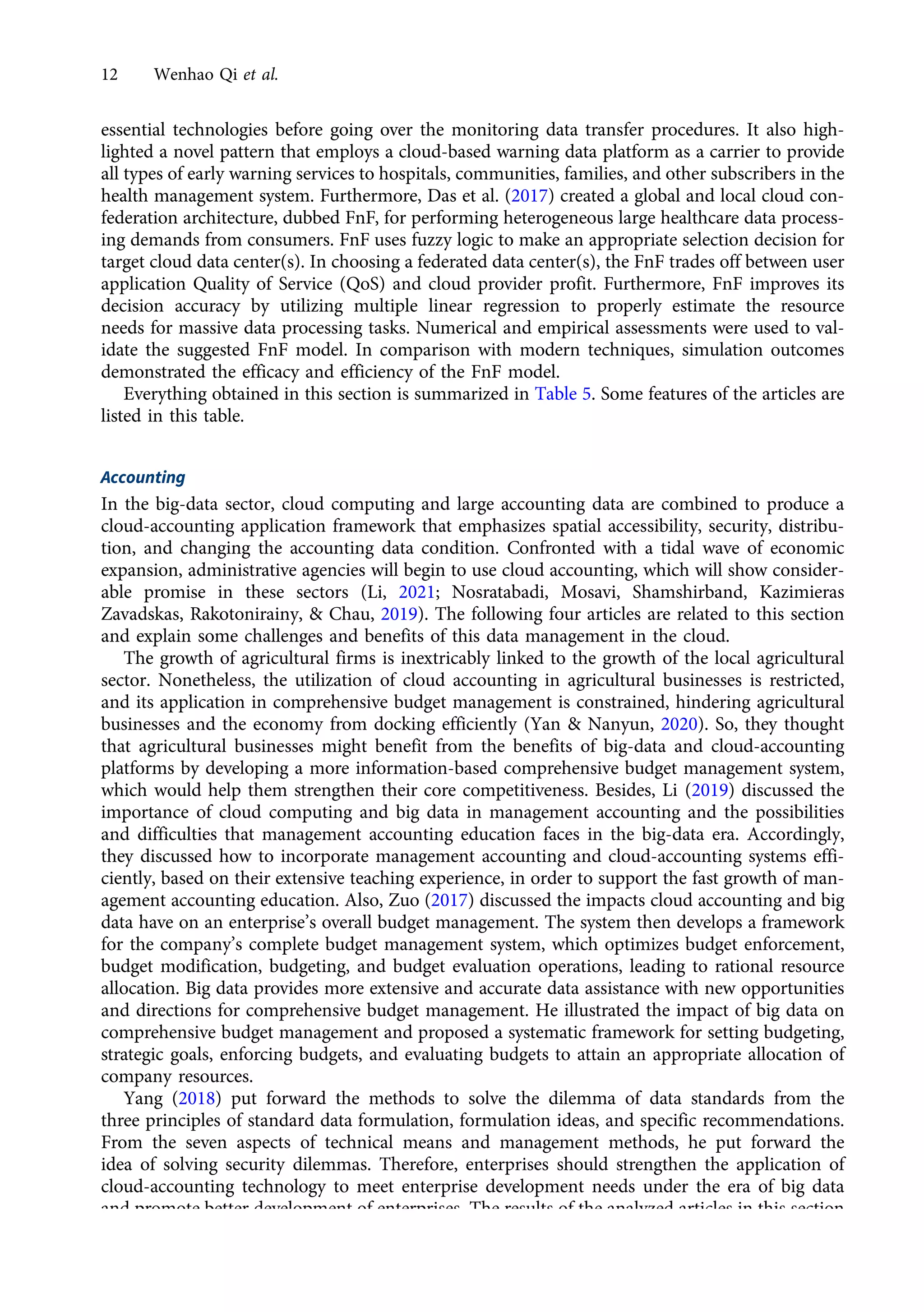 essential technologies before going over the monitoring data transfer procedures. It also high-
lighted a novel pattern that employs a cloud-based warning data platform as a carrier to provide
all types of early warning services to hospitals, communities, families, and other subscribers in the
health management system. Furthermore, Das et al. (2017) created a global and local cloud con-
federation architecture, dubbed FnF, for performing heterogeneous large healthcare data process-
ing demands from consumers. FnF uses fuzzy logic to make an appropriate selection decision for
target cloud data center(s). In choosing a federated data center(s), the FnF trades off between user
application Quality of Service (QoS) and cloud provider profit. Furthermore, FnF improves its
decision accuracy by utilizing multiple linear regression to properly estimate the resource
needs for massive data processing tasks. Numerical and empirical assessments were used to val-
idate the suggested FnF model. In comparison with modern techniques, simulation outcomes
demonstrated the efficacy and efficiency of the FnF model.
Everything obtained in this section is summarized in Table 5. Some features of the articles are
listed in this table.
Accounting
In the big-data sector, cloud computing and large accounting data are combined to produce a
cloud-accounting application framework that emphasizes spatial accessibility, security, distribu-
tion, and changing the accounting data condition. Confronted with a tidal wave of economic
expansion, administrative agencies will begin to use cloud accounting, which will show consider-
able promise in these sectors (Li, 2021; Nosratabadi, Mosavi, Shamshirband, Kazimieras
Zavadskas, Rakotonirainy, & Chau, 2019). The following four articles are related to this section
and explain some challenges and benefits of this data management in the cloud.
The growth of agricultural firms is inextricably linked to the growth of the local agricultural
sector. Nonetheless, the utilization of cloud accounting in agricultural businesses is restricted,
and its application in comprehensive budget management is constrained, hindering agricultural
businesses and the economy from docking efficiently (Yan & Nanyun, 2020). So, they thought
that agricultural businesses might benefit from the benefits of big-data and cloud-accounting
platforms by developing a more information-based comprehensive budget management system,
which would help them strengthen their core competitiveness. Besides, Li (2019) discussed the
importance of cloud computing and big data in management accounting and the possibilities
and difficulties that management accounting education faces in the big-data era. Accordingly,
they discussed how to incorporate management accounting and cloud-accounting systems effi-
ciently, based on their extensive teaching experience, in order to support the fast growth of man-
agement accounting education. Also, Zuo (2017) discussed the impacts cloud accounting and big
data have on an enterprise’s overall budget management. The system then develops a framework
for the company’s complete budget management system, which optimizes budget enforcement,
budget modification, budgeting, and budget evaluation operations, leading to rational resource
allocation. Big data provides more extensive and accurate data assistance with new opportunities
and directions for comprehensive budget management. He illustrated the impact of big data on
comprehensive budget management and proposed a systematic framework for setting budgeting,
strategic goals, enforcing budgets, and evaluating budgets to attain an appropriate allocation of
company resources.
Yang (2018) put forward the methods to solve the dilemma of data standards from the
three principles of standard data formulation, formulation ideas, and specific recommendations.
From the seven aspects of technical means and management methods, he put forward the
idea of solving security dilemmas. Therefore, enterprises should strengthen the application of
cloud-accounting technology to meet enterprise development needs under the era of big data
and promote better development of enterprises. The results of the analyzed articles in this section
are summarized in a table. Table 6 shows these details better.
12 Wenhao Qi et al.
https://doi.org/10.1017/jmo.2022.17
Downloaded from https://www.cambridge.org/core, on subject to the Cambridge Core terms of use, available at https://www.cambridge.org/core/terms.
 