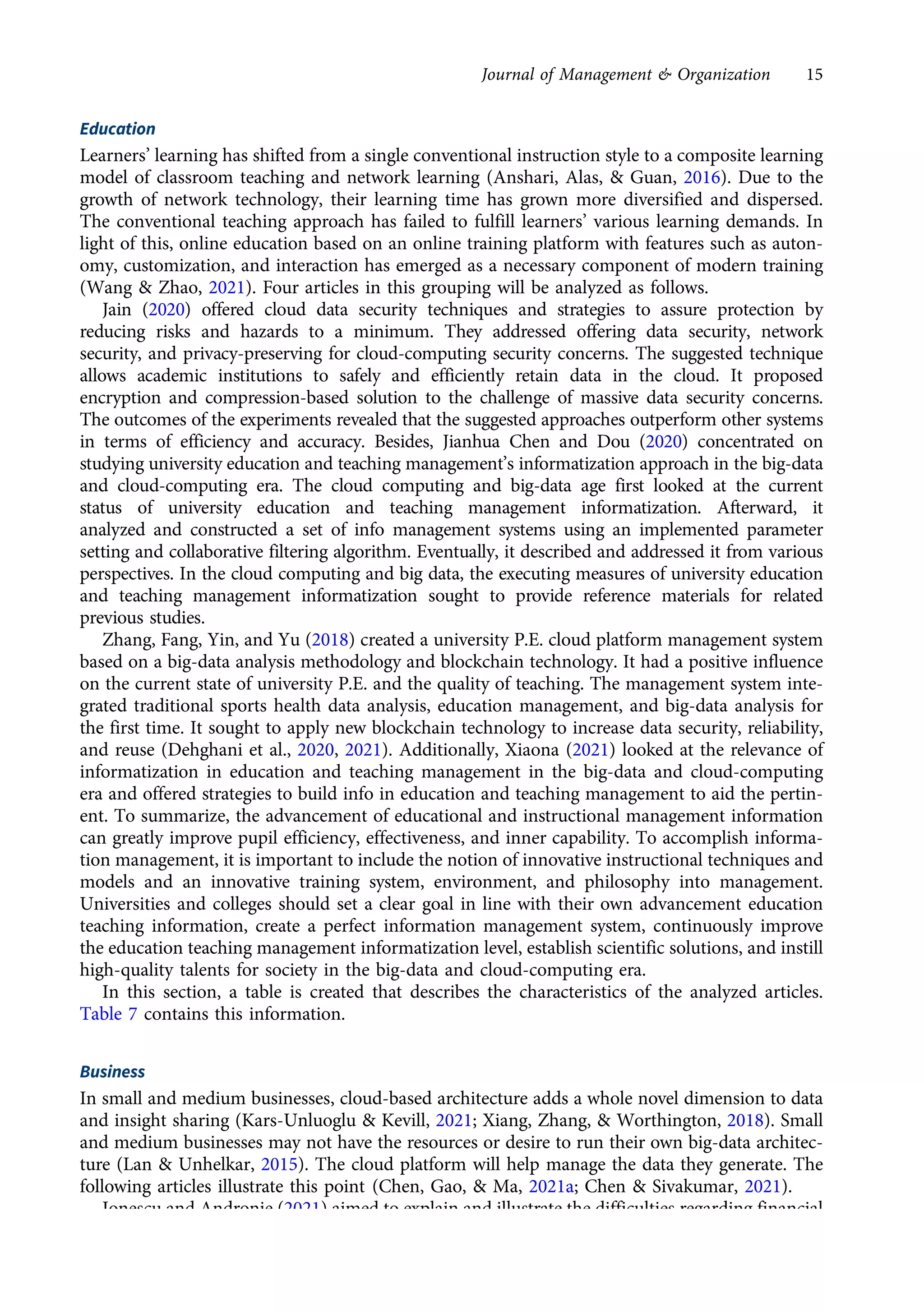 Education
Learners’ learning has shifted from a single conventional instruction style to a composite learning
model of classroom teaching and network learning (Anshari, Alas, & Guan, 2016). Due to the
growth of network technology, their learning time has grown more diversified and dispersed.
The conventional teaching approach has failed to fulfill learners’ various learning demands. In
light of this, online education based on an online training platform with features such as auton-
omy, customization, and interaction has emerged as a necessary component of modern training
(Wang & Zhao, 2021). Four articles in this grouping will be analyzed as follows.
Jain (2020) offered cloud data security techniques and strategies to assure protection by
reducing risks and hazards to a minimum. They addressed offering data security, network
security, and privacy-preserving for cloud-computing security concerns. The suggested technique
allows academic institutions to safely and efficiently retain data in the cloud. It proposed
encryption and compression-based solution to the challenge of massive data security concerns.
The outcomes of the experiments revealed that the suggested approaches outperform other systems
in terms of efficiency and accuracy. Besides, Jianhua Chen and Dou (2020) concentrated on
studying university education and teaching management’s informatization approach in the big-data
and cloud-computing era. The cloud computing and big-data age first looked at the current
status of university education and teaching management informatization. Afterward, it
analyzed and constructed a set of info management systems using an implemented parameter
setting and collaborative filtering algorithm. Eventually, it described and addressed it from various
perspectives. In the cloud computing and big data, the executing measures of university education
and teaching management informatization sought to provide reference materials for related
previous studies.
Zhang, Fang, Yin, and Yu (2018) created a university P.E. cloud platform management system
based on a big-data analysis methodology and blockchain technology. It had a positive influence
on the current state of university P.E. and the quality of teaching. The management system inte-
grated traditional sports health data analysis, education management, and big-data analysis for
the first time. It sought to apply new blockchain technology to increase data security, reliability,
and reuse (Dehghani et al., 2020, 2021). Additionally, Xiaona (2021) looked at the relevance of
informatization in education and teaching management in the big-data and cloud-computing
era and offered strategies to build info in education and teaching management to aid the pertin-
ent. To summarize, the advancement of educational and instructional management information
can greatly improve pupil efficiency, effectiveness, and inner capability. To accomplish informa-
tion management, it is important to include the notion of innovative instructional techniques and
models and an innovative training system, environment, and philosophy into management.
Universities and colleges should set a clear goal in line with their own advancement education
teaching information, create a perfect information management system, continuously improve
the education teaching management informatization level, establish scientific solutions, and instill
high-quality talents for society in the big-data and cloud-computing era.
In this section, a table is created that describes the characteristics of the analyzed articles.
Table 7 contains this information.
Business
In small and medium businesses, cloud-based architecture adds a whole novel dimension to data
and insight sharing (Kars-Unluoglu & Kevill, 2021; Xiang, Zhang, & Worthington, 2018). Small
and medium businesses may not have the resources or desire to run their own big-data architec-
ture (Lan & Unhelkar, 2015). The cloud platform will help manage the data they generate. The
following articles illustrate this point (Chen, Gao, & Ma, 2021a; Chen & Sivakumar, 2021).
Ionescu and Andronie (2021) aimed to explain and illustrate the difficulties regarding financial
consequences resulting from BDM and cloud-computing’s effect in the digital world. They
Journal of Management & Organization 15
https://doi.org/10.1017/jmo.2022.17
Downloaded from https://www.cambridge.org/core, on subject to the Cambridge Core terms of use, available at https://www.cambridge.org/core/terms.
 