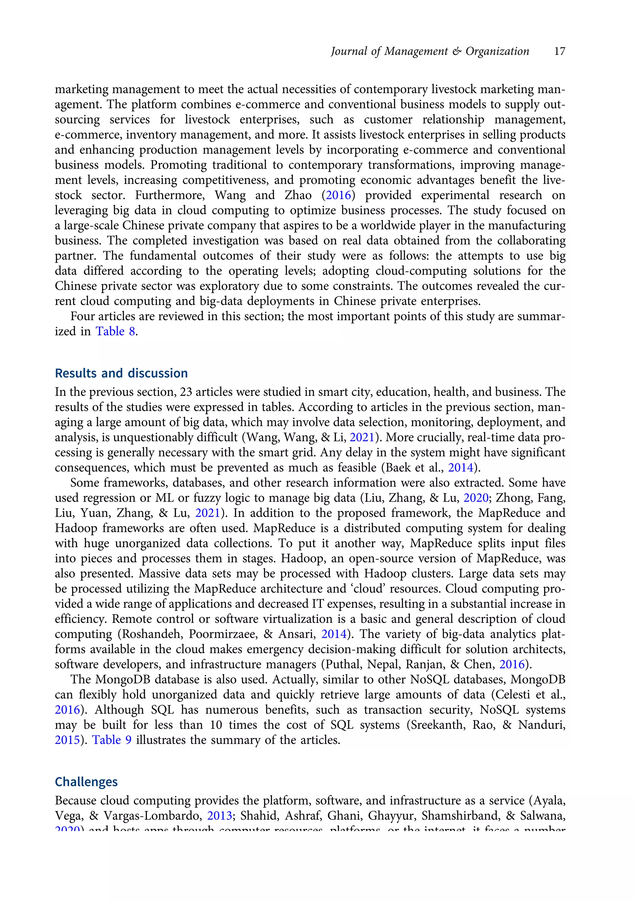 marketing management to meet the actual necessities of contemporary livestock marketing man-
agement. The platform combines e-commerce and conventional business models to supply out-
sourcing services for livestock enterprises, such as customer relationship management,
e-commerce, inventory management, and more. It assists livestock enterprises in selling products
and enhancing production management levels by incorporating e-commerce and conventional
business models. Promoting traditional to contemporary transformations, improving manage-
ment levels, increasing competitiveness, and promoting economic advantages benefit the live-
stock sector. Furthermore, Wang and Zhao (2016) provided experimental research on
leveraging big data in cloud computing to optimize business processes. The study focused on
a large-scale Chinese private company that aspires to be a worldwide player in the manufacturing
business. The completed investigation was based on real data obtained from the collaborating
partner. The fundamental outcomes of their study were as follows: the attempts to use big
data differed according to the operating levels; adopting cloud-computing solutions for the
Chinese private sector was exploratory due to some constraints. The outcomes revealed the cur-
rent cloud computing and big-data deployments in Chinese private enterprises.
Four articles are reviewed in this section; the most important points of this study are summar-
ized in Table 8.
Results and discussion
In the previous section, 23 articles were studied in smart city, education, health, and business. The
results of the studies were expressed in tables. According to articles in the previous section, man-
aging a large amount of big data, which may involve data selection, monitoring, deployment, and
analysis, is unquestionably difficult (Wang, Wang, & Li, 2021). More crucially, real-time data pro-
cessing is generally necessary with the smart grid. Any delay in the system might have significant
consequences, which must be prevented as much as feasible (Baek et al., 2014).
Some frameworks, databases, and other research information were also extracted. Some have
used regression or ML or fuzzy logic to manage big data (Liu, Zhang, & Lu, 2020; Zhong, Fang,
Liu, Yuan, Zhang, & Lu, 2021). In addition to the proposed framework, the MapReduce and
Hadoop frameworks are often used. MapReduce is a distributed computing system for dealing
with huge unorganized data collections. To put it another way, MapReduce splits input files
into pieces and processes them in stages. Hadoop, an open-source version of MapReduce, was
also presented. Massive data sets may be processed with Hadoop clusters. Large data sets may
be processed utilizing the MapReduce architecture and ‘cloud’ resources. Cloud computing pro-
vided a wide range of applications and decreased IT expenses, resulting in a substantial increase in
efficiency. Remote control or software virtualization is a basic and general description of cloud
computing (Roshandeh, Poormirzaee, & Ansari, 2014). The variety of big-data analytics plat-
forms available in the cloud makes emergency decision-making difficult for solution architects,
software developers, and infrastructure managers (Puthal, Nepal, Ranjan, & Chen, 2016).
The MongoDB database is also used. Actually, similar to other NoSQL databases, MongoDB
can flexibly hold unorganized data and quickly retrieve large amounts of data (Celesti et al.,
2016). Although SQL has numerous benefits, such as transaction security, NoSQL systems
may be built for less than 10 times the cost of SQL systems (Sreekanth, Rao, & Nanduri,
2015). Table 9 illustrates the summary of the articles.
Challenges
Because cloud computing provides the platform, software, and infrastructure as a service (Ayala,
Vega, & Vargas-Lombardo, 2013; Shahid, Ashraf, Ghani, Ghayyur, Shamshirband, & Salwana,
2020) and hosts apps through computer resources, platforms, or the internet, it faces a number
of problems. Compromises in service quality, security, privacy, virtualization, scalability, integrity,
Journal of Management & Organization 17
https://doi.org/10.1017/jmo.2022.17
Downloaded from https://www.cambridge.org/core, on subject to the Cambridge Core terms of use, available at https://www.cambridge.org/core/terms.
 