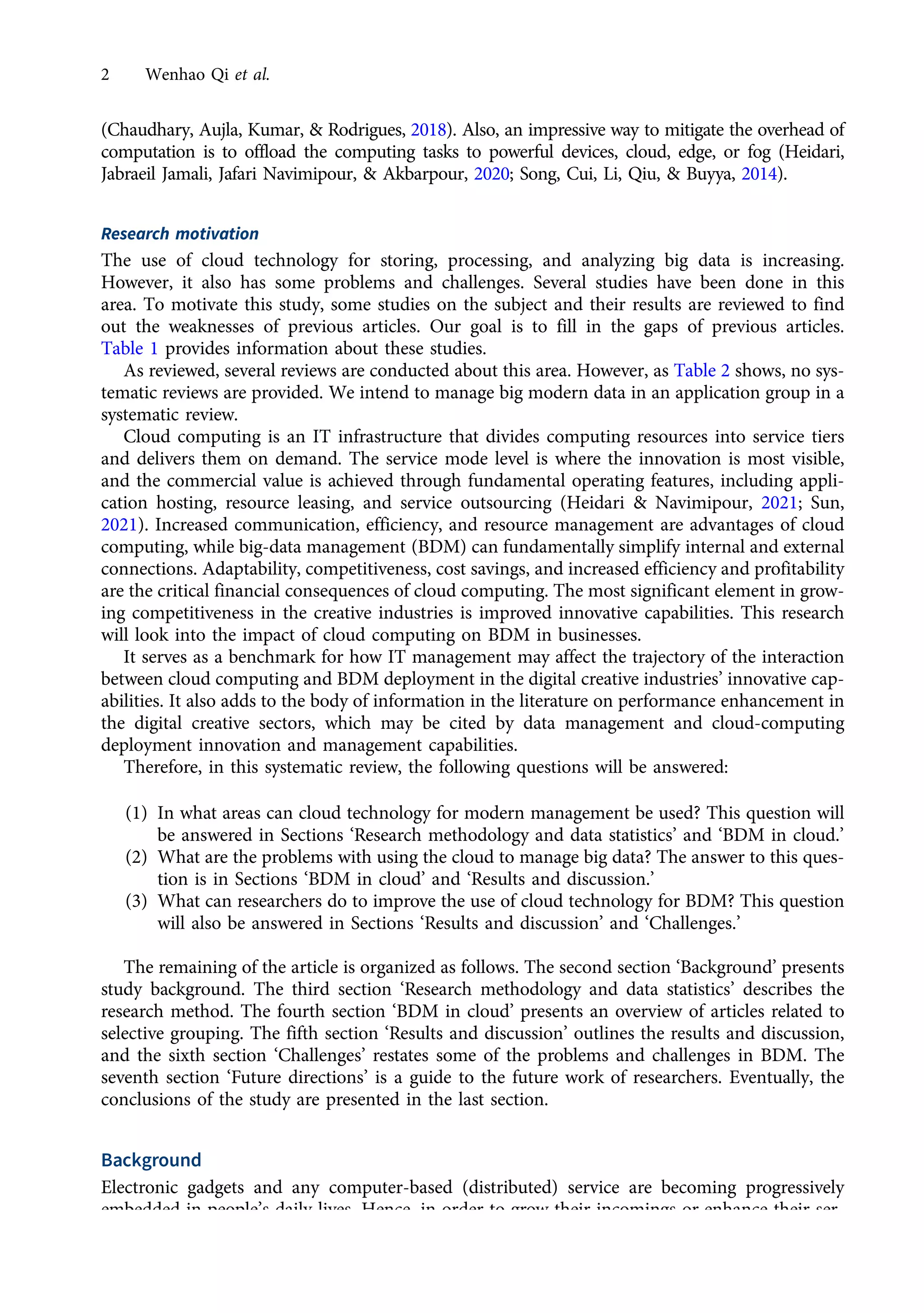 (Chaudhary, Aujla, Kumar, & Rodrigues, 2018). Also, an impressive way to mitigate the overhead of
computation is to offload the computing tasks to powerful devices, cloud, edge, or fog (Heidari,
Jabraeil Jamali, Jafari Navimipour, & Akbarpour, 2020; Song, Cui, Li, Qiu, & Buyya, 2014).
Research motivation
The use of cloud technology for storing, processing, and analyzing big data is increasing.
However, it also has some problems and challenges. Several studies have been done in this
area. To motivate this study, some studies on the subject and their results are reviewed to find
out the weaknesses of previous articles. Our goal is to fill in the gaps of previous articles.
Table 1 provides information about these studies.
As reviewed, several reviews are conducted about this area. However, as Table 2 shows, no sys-
tematic reviews are provided. We intend to manage big modern data in an application group in a
systematic review.
Cloud computing is an IT infrastructure that divides computing resources into service tiers
and delivers them on demand. The service mode level is where the innovation is most visible,
and the commercial value is achieved through fundamental operating features, including appli-
cation hosting, resource leasing, and service outsourcing (Heidari & Navimipour, 2021; Sun,
2021). Increased communication, efficiency, and resource management are advantages of cloud
computing, while big-data management (BDM) can fundamentally simplify internal and external
connections. Adaptability, competitiveness, cost savings, and increased efficiency and profitability
are the critical financial consequences of cloud computing. The most significant element in grow-
ing competitiveness in the creative industries is improved innovative capabilities. This research
will look into the impact of cloud computing on BDM in businesses.
It serves as a benchmark for how IT management may affect the trajectory of the interaction
between cloud computing and BDM deployment in the digital creative industries’ innovative cap-
abilities. It also adds to the body of information in the literature on performance enhancement in
the digital creative sectors, which may be cited by data management and cloud-computing
deployment innovation and management capabilities.
Therefore, in this systematic review, the following questions will be answered:
(1) In what areas can cloud technology for modern management be used? This question will
be answered in Sections ‘Research methodology and data statistics’ and ‘BDM in cloud.’
(2) What are the problems with using the cloud to manage big data? The answer to this ques-
tion is in Sections ‘BDM in cloud’ and ‘Results and discussion.’
(3) What can researchers do to improve the use of cloud technology for BDM? This question
will also be answered in Sections ‘Results and discussion’ and ‘Challenges.’
The remaining of the article is organized as follows. The second section ‘Background’ presents
study background. The third section ‘Research methodology and data statistics’ describes the
research method. The fourth section ‘BDM in cloud’ presents an overview of articles related to
selective grouping. The fifth section ‘Results and discussion’ outlines the results and discussion,
and the sixth section ‘Challenges’ restates some of the problems and challenges in BDM. The
seventh section ‘Future directions’ is a guide to the future work of researchers. Eventually, the
conclusions of the study are presented in the last section.
Background
Electronic gadgets and any computer-based (distributed) service are becoming progressively
embedded in people’s daily lives. Hence, in order to grow their incomings or enhance their ser-
vices, businesses must analyze massive volumes of data (Amato & Moscato, 2016). Parallel
2 Wenhao Qi et al.
https://doi.org/10.1017/jmo.2022.17
Downloaded from https://www.cambridge.org/core, on subject to the Cambridge Core terms of use, available at https://www.cambridge.org/core/terms.
 