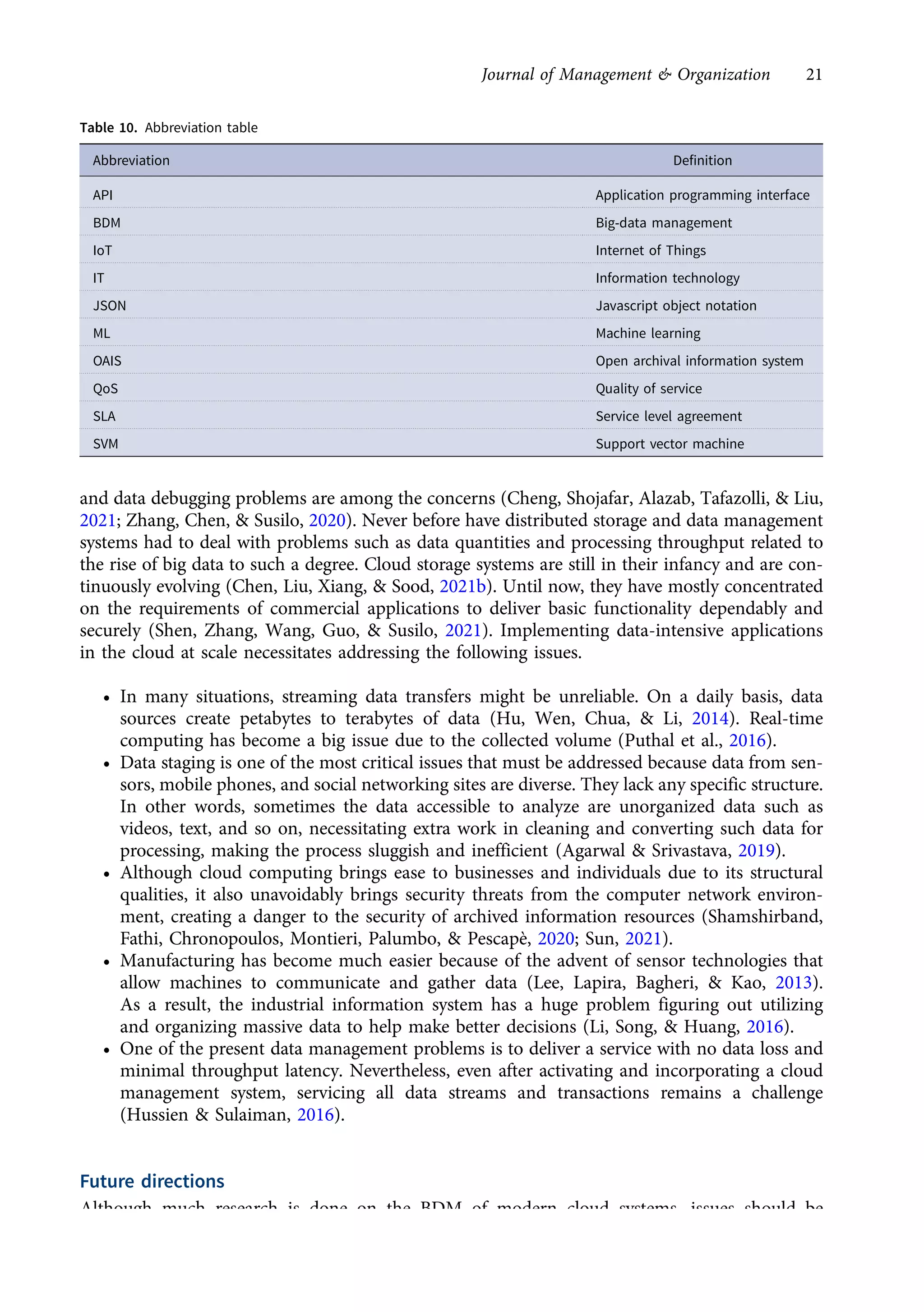 and data debugging problems are among the concerns (Cheng, Shojafar, Alazab, Tafazolli, & Liu,
2021; Zhang, Chen, & Susilo, 2020). Never before have distributed storage and data management
systems had to deal with problems such as data quantities and processing throughput related to
the rise of big data to such a degree. Cloud storage systems are still in their infancy and are con-
tinuously evolving (Chen, Liu, Xiang, & Sood, 2021b). Until now, they have mostly concentrated
on the requirements of commercial applications to deliver basic functionality dependably and
securely (Shen, Zhang, Wang, Guo, & Susilo, 2021). Implementing data-intensive applications
in the cloud at scale necessitates addressing the following issues.
• In many situations, streaming data transfers might be unreliable. On a daily basis, data
sources create petabytes to terabytes of data (Hu, Wen, Chua, & Li, 2014). Real-time
computing has become a big issue due to the collected volume (Puthal et al., 2016).
• Data staging is one of the most critical issues that must be addressed because data from sen-
sors, mobile phones, and social networking sites are diverse. They lack any specific structure.
In other words, sometimes the data accessible to analyze are unorganized data such as
videos, text, and so on, necessitating extra work in cleaning and converting such data for
processing, making the process sluggish and inefficient (Agarwal & Srivastava, 2019).
• Although cloud computing brings ease to businesses and individuals due to its structural
qualities, it also unavoidably brings security threats from the computer network environ-
ment, creating a danger to the security of archived information resources (Shamshirband,
Fathi, Chronopoulos, Montieri, Palumbo, & Pescapè, 2020; Sun, 2021).
• Manufacturing has become much easier because of the advent of sensor technologies that
allow machines to communicate and gather data (Lee, Lapira, Bagheri, & Kao, 2013).
As a result, the industrial information system has a huge problem figuring out utilizing
and organizing massive data to help make better decisions (Li, Song, & Huang, 2016).
• One of the present data management problems is to deliver a service with no data loss and
minimal throughput latency. Nevertheless, even after activating and incorporating a cloud
management system, servicing all data streams and transactions remains a challenge
(Hussien & Sulaiman, 2016).
Future directions
Although much research is done on the BDM of modern cloud systems, issues should be
addressed. The following are important suggestions for the future:
Table 10. Abbreviation table
Abbreviation Definition
API Application programming interface
BDM Big-data management
IoT Internet of Things
IT Information technology
JSON Javascript object notation
ML Machine learning
OAIS Open archival information system
QoS Quality of service
SLA Service level agreement
SVM Support vector machine
Journal of Management & Organization 21
https://doi.org/10.1017/jmo.2022.17
Downloaded from https://www.cambridge.org/core, on subject to the Cambridge Core terms of use, available at https://www.cambridge.org/core/terms.
 