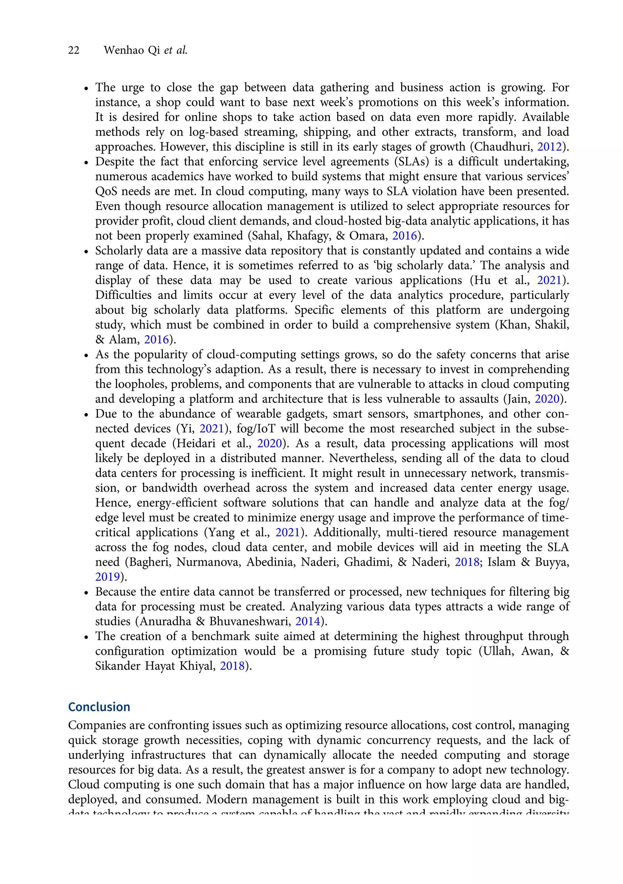 • The urge to close the gap between data gathering and business action is growing. For
instance, a shop could want to base next week’s promotions on this week’s information.
It is desired for online shops to take action based on data even more rapidly. Available
methods rely on log-based streaming, shipping, and other extracts, transform, and load
approaches. However, this discipline is still in its early stages of growth (Chaudhuri, 2012).
• Despite the fact that enforcing service level agreements (SLAs) is a difficult undertaking,
numerous academics have worked to build systems that might ensure that various services’
QoS needs are met. In cloud computing, many ways to SLA violation have been presented.
Even though resource allocation management is utilized to select appropriate resources for
provider profit, cloud client demands, and cloud-hosted big-data analytic applications, it has
not been properly examined (Sahal, Khafagy, & Omara, 2016).
• Scholarly data are a massive data repository that is constantly updated and contains a wide
range of data. Hence, it is sometimes referred to as ‘big scholarly data.’ The analysis and
display of these data may be used to create various applications (Hu et al., 2021).
Difficulties and limits occur at every level of the data analytics procedure, particularly
about big scholarly data platforms. Specific elements of this platform are undergoing
study, which must be combined in order to build a comprehensive system (Khan, Shakil,
& Alam, 2016).
• As the popularity of cloud-computing settings grows, so do the safety concerns that arise
from this technology’s adaption. As a result, there is necessary to invest in comprehending
the loopholes, problems, and components that are vulnerable to attacks in cloud computing
and developing a platform and architecture that is less vulnerable to assaults (Jain, 2020).
• Due to the abundance of wearable gadgets, smart sensors, smartphones, and other con-
nected devices (Yi, 2021), fog/IoT will become the most researched subject in the subse-
quent decade (Heidari et al., 2020). As a result, data processing applications will most
likely be deployed in a distributed manner. Nevertheless, sending all of the data to cloud
data centers for processing is inefficient. It might result in unnecessary network, transmis-
sion, or bandwidth overhead across the system and increased data center energy usage.
Hence, energy-efficient software solutions that can handle and analyze data at the fog/
edge level must be created to minimize energy usage and improve the performance of time-
critical applications (Yang et al., 2021). Additionally, multi-tiered resource management
across the fog nodes, cloud data center, and mobile devices will aid in meeting the SLA
need (Bagheri, Nurmanova, Abedinia, Naderi, Ghadimi, & Naderi, 2018; Islam & Buyya,
2019).
• Because the entire data cannot be transferred or processed, new techniques for filtering big
data for processing must be created. Analyzing various data types attracts a wide range of
studies (Anuradha & Bhuvaneshwari, 2014).
• The creation of a benchmark suite aimed at determining the highest throughput through
configuration optimization would be a promising future study topic (Ullah, Awan, &
Sikander Hayat Khiyal, 2018).
Conclusion
Companies are confronting issues such as optimizing resource allocations, cost control, managing
quick storage growth necessities, coping with dynamic concurrency requests, and the lack of
underlying infrastructures that can dynamically allocate the needed computing and storage
resources for big data. As a result, the greatest answer is for a company to adopt new technology.
Cloud computing is one such domain that has a major influence on how large data are handled,
deployed, and consumed. Modern management is built in this work employing cloud and big-
data technology to produce a system capable of handling the vast and rapidly expanding diversity
of data-produced devices. Papers were thoroughly reviewed in this study. Hence, adopting the
22 Wenhao Qi et al.
https://doi.org/10.1017/jmo.2022.17
Downloaded from https://www.cambridge.org/core, on subject to the Cambridge Core terms of use, available at https://www.cambridge.org/core/terms.
 