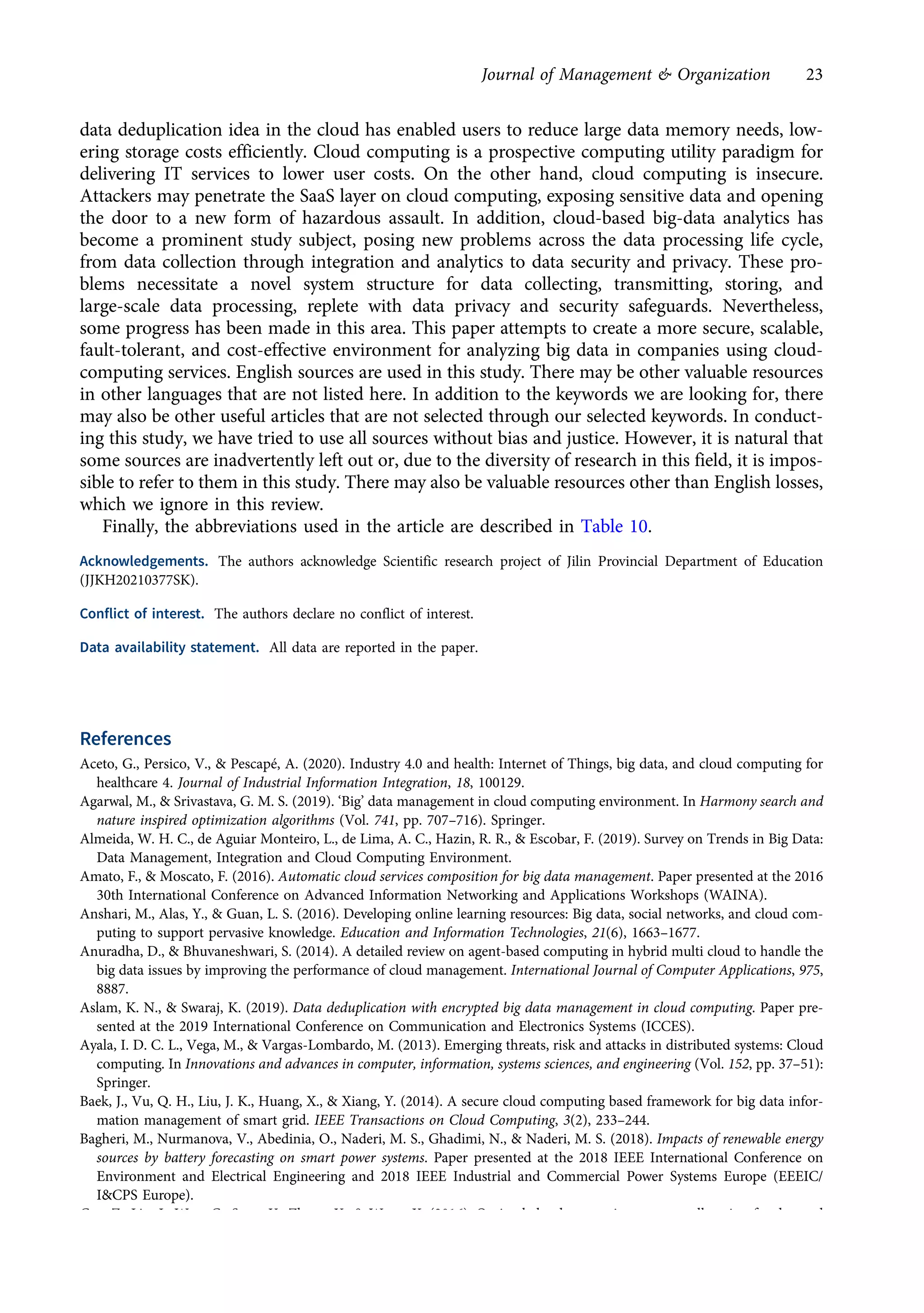 data deduplication idea in the cloud has enabled users to reduce large data memory needs, low-
ering storage costs efficiently. Cloud computing is a prospective computing utility paradigm for
delivering IT services to lower user costs. On the other hand, cloud computing is insecure.
Attackers may penetrate the SaaS layer on cloud computing, exposing sensitive data and opening
the door to a new form of hazardous assault. In addition, cloud-based big-data analytics has
become a prominent study subject, posing new problems across the data processing life cycle,
from data collection through integration and analytics to data security and privacy. These pro-
blems necessitate a novel system structure for data collecting, transmitting, storing, and
large-scale data processing, replete with data privacy and security safeguards. Nevertheless,
some progress has been made in this area. This paper attempts to create a more secure, scalable,
fault-tolerant, and cost-effective environment for analyzing big data in companies using cloud-
computing services. English sources are used in this study. There may be other valuable resources
in other languages that are not listed here. In addition to the keywords we are looking for, there
may also be other useful articles that are not selected through our selected keywords. In conduct-
ing this study, we have tried to use all sources without bias and justice. However, it is natural that
some sources are inadvertently left out or, due to the diversity of research in this field, it is impos-
sible to refer to them in this study. There may also be valuable resources other than English losses,
which we ignore in this review.
Finally, the abbreviations used in the article are described in Table 10.
Acknowledgements. The authors acknowledge Scientific research project of Jilin Provincial Department of Education
(JJKH20210377SK).
Conflict of interest. The authors declare no conflict of interest.
Data availability statement. All data are reported in the paper.
References
Aceto, G., Persico, V., & Pescapé, A. (2020). Industry 4.0 and health: Internet of Things, big data, and cloud computing for
healthcare 4. Journal of Industrial Information Integration, 18, 100129.
Agarwal, M., & Srivastava, G. M. S. (2019). ‘Big’ data management in cloud computing environment. In Harmony search and
nature inspired optimization algorithms (Vol. 741, pp. 707–716). Springer.
Almeida, W. H. C., de Aguiar Monteiro, L., de Lima, A. C., Hazin, R. R., & Escobar, F. (2019). Survey on Trends in Big Data:
Data Management, Integration and Cloud Computing Environment.
Amato, F., & Moscato, F. (2016). Automatic cloud services composition for big data management. Paper presented at the 2016
30th International Conference on Advanced Information Networking and Applications Workshops (WAINA).
Anshari, M., Alas, Y., & Guan, L. S. (2016). Developing online learning resources: Big data, social networks, and cloud com-
puting to support pervasive knowledge. Education and Information Technologies, 21(6), 1663–1677.
Anuradha, D., & Bhuvaneshwari, S. (2014). A detailed review on agent-based computing in hybrid multi cloud to handle the
big data issues by improving the performance of cloud management. International Journal of Computer Applications, 975,
8887.
Aslam, K. N., & Swaraj, K. (2019). Data deduplication with encrypted big data management in cloud computing. Paper pre-
sented at the 2019 International Conference on Communication and Electronics Systems (ICCES).
Ayala, I. D. C. L., Vega, M., & Vargas-Lombardo, M. (2013). Emerging threats, risk and attacks in distributed systems: Cloud
computing. In Innovations and advances in computer, information, systems sciences, and engineering (Vol. 152, pp. 37–51):
Springer.
Baek, J., Vu, Q. H., Liu, J. K., Huang, X., & Xiang, Y. (2014). A secure cloud computing based framework for big data infor-
mation management of smart grid. IEEE Transactions on Cloud Computing, 3(2), 233–244.
Bagheri, M., Nurmanova, V., Abedinia, O., Naderi, M. S., Ghadimi, N., & Naderi, M. S. (2018). Impacts of renewable energy
sources by battery forecasting on smart power systems. Paper presented at the 2018 IEEE International Conference on
Environment and Electrical Engineering and 2018 IEEE Industrial and Commercial Power Systems Europe (EEEIC/
I&CPS Europe).
Cao, Z., Lin, J., Wan, C., Song, Y., Zhang, Y., & Wang, X. (2016). Optimal cloud computing resource allocation for demand
side management in smart grid. IEEE Transactions on Smart Grid, 8(4), 1943–1955.
Journal of Management & Organization 23
https://doi.org/10.1017/jmo.2022.17
Downloaded from https://www.cambridge.org/core, on subject to the Cambridge Core terms of use, available at https://www.cambridge.org/core/terms.
 
