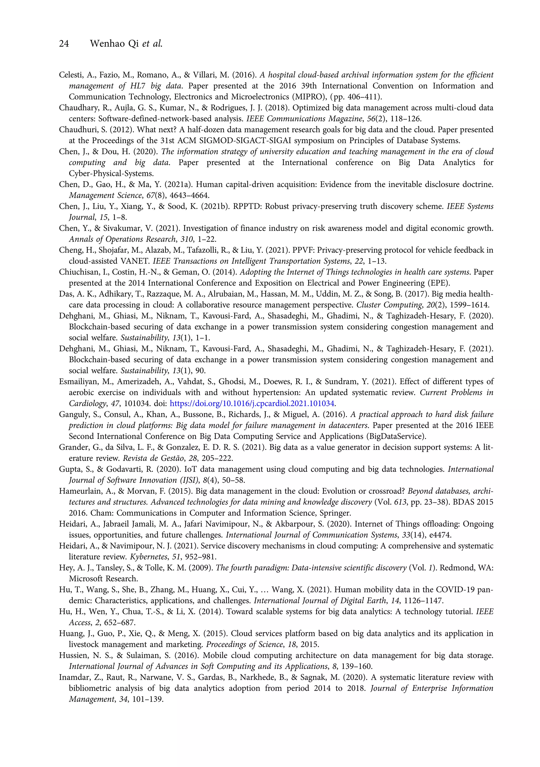 Celesti, A., Fazio, M., Romano, A., & Villari, M. (2016). A hospital cloud-based archival information system for the efficient
management of HL7 big data. Paper presented at the 2016 39th International Convention on Information and
Communication Technology, Electronics and Microelectronics (MIPRO), (pp. 406–411).
Chaudhary, R., Aujla, G. S., Kumar, N., & Rodrigues, J. J. (2018). Optimized big data management across multi-cloud data
centers: Software-defined-network-based analysis. IEEE Communications Magazine, 56(2), 118–126.
Chaudhuri, S. (2012). What next? A half-dozen data management research goals for big data and the cloud. Paper presented
at the Proceedings of the 31st ACM SIGMOD-SIGACT-SIGAI symposium on Principles of Database Systems.
Chen, J., & Dou, H. (2020). The information strategy of university education and teaching management in the era of cloud
computing and big data. Paper presented at the International conference on Big Data Analytics for
Cyber-Physical-Systems.
Chen, D., Gao, H., & Ma, Y. (2021a). Human capital-driven acquisition: Evidence from the inevitable disclosure doctrine.
Management Science, 67(8), 4643–4664.
Chen, J., Liu, Y., Xiang, Y., & Sood, K. (2021b). RPPTD: Robust privacy-preserving truth discovery scheme. IEEE Systems
Journal, 15, 1–8.
Chen, Y., & Sivakumar, V. (2021). Investigation of finance industry on risk awareness model and digital economic growth.
Annals of Operations Research, 310, 1–22.
Cheng, H., Shojafar, M., Alazab, M., Tafazolli, R., & Liu, Y. (2021). PPVF: Privacy-preserving protocol for vehicle feedback in
cloud-assisted VANET. IEEE Transactions on Intelligent Transportation Systems, 22, 1–13.
Chiuchisan, I., Costin, H.-N., & Geman, O. (2014). Adopting the Internet of Things technologies in health care systems. Paper
presented at the 2014 International Conference and Exposition on Electrical and Power Engineering (EPE).
Das, A. K., Adhikary, T., Razzaque, M. A., Alrubaian, M., Hassan, M. M., Uddin, M. Z., & Song, B. (2017). Big media health-
care data processing in cloud: A collaborative resource management perspective. Cluster Computing, 20(2), 1599–1614.
Dehghani, M., Ghiasi, M., Niknam, T., Kavousi-Fard, A., Shasadeghi, M., Ghadimi, N., & Taghizadeh-Hesary, F. (2020).
Blockchain-based securing of data exchange in a power transmission system considering congestion management and
social welfare. Sustainability, 13(1), 1–1.
Dehghani, M., Ghiasi, M., Niknam, T., Kavousi-Fard, A., Shasadeghi, M., Ghadimi, N., & Taghizadeh-Hesary, F. (2021).
Blockchain-based securing of data exchange in a power transmission system considering congestion management and
social welfare. Sustainability, 13(1), 90.
Esmailiyan, M., Amerizadeh, A., Vahdat, S., Ghodsi, M., Doewes, R. I., & Sundram, Y. (2021). Effect of different types of
aerobic exercise on individuals with and without hypertension: An updated systematic review. Current Problems in
Cardiology, 47, 101034. doi: https://doi.org/10.1016/j.cpcardiol.2021.101034.
Ganguly, S., Consul, A., Khan, A., Bussone, B., Richards, J., & Miguel, A. (2016). A practical approach to hard disk failure
prediction in cloud platforms: Big data model for failure management in datacenters. Paper presented at the 2016 IEEE
Second International Conference on Big Data Computing Service and Applications (BigDataService).
Grander, G., da Silva, L. F., & Gonzalez, E. D. R. S. (2021). Big data as a value generator in decision support systems: A lit-
erature review. Revista de Gestão, 28, 205–222.
Gupta, S., & Godavarti, R. (2020). IoT data management using cloud computing and big data technologies. International
Journal of Software Innovation (IJSI), 8(4), 50–58.
Hameurlain, A., & Morvan, F. (2015). Big data management in the cloud: Evolution or crossroad? Beyond databases, archi-
tectures and structures. Advanced technologies for data mining and knowledge discovery (Vol. 613, pp. 23–38). BDAS 2015
2016. Cham: Communications in Computer and Information Science, Springer.
Heidari, A., Jabraeil Jamali, M. A., Jafari Navimipour, N., & Akbarpour, S. (2020). Internet of Things offloading: Ongoing
issues, opportunities, and future challenges. International Journal of Communication Systems, 33(14), e4474.
Heidari, A., & Navimipour, N. J. (2021). Service discovery mechanisms in cloud computing: A comprehensive and systematic
literature review. Kybernetes, 51, 952–981.
Hey, A. J., Tansley, S., & Tolle, K. M. (2009). The fourth paradigm: Data-intensive scientific discovery (Vol. 1). Redmond, WA:
Microsoft Research.
Hu, T., Wang, S., She, B., Zhang, M., Huang, X., Cui, Y., … Wang, X. (2021). Human mobility data in the COVID-19 pan-
demic: Characteristics, applications, and challenges. International Journal of Digital Earth, 14, 1126–1147.
Hu, H., Wen, Y., Chua, T.-S., & Li, X. (2014). Toward scalable systems for big data analytics: A technology tutorial. IEEE
Access, 2, 652–687.
Huang, J., Guo, P., Xie, Q., & Meng, X. (2015). Cloud services platform based on big data analytics and its application in
livestock management and marketing. Proceedings of Science, 18, 2015.
Hussien, N. S., & Sulaiman, S. (2016). Mobile cloud computing architecture on data management for big data storage.
International Journal of Advances in Soft Computing and its Applications, 8, 139–160.
Inamdar, Z., Raut, R., Narwane, V. S., Gardas, B., Narkhede, B., & Sagnak, M. (2020). A systematic literature review with
bibliometric analysis of big data analytics adoption from period 2014 to 2018. Journal of Enterprise Information
Management, 34, 101–139.
24 Wenhao Qi et al.
https://doi.org/10.1017/jmo.2022.17
Downloaded from https://www.cambridge.org/core, on subject to the Cambridge Core terms of use, available at https://www.cambridge.org/core/terms.
 