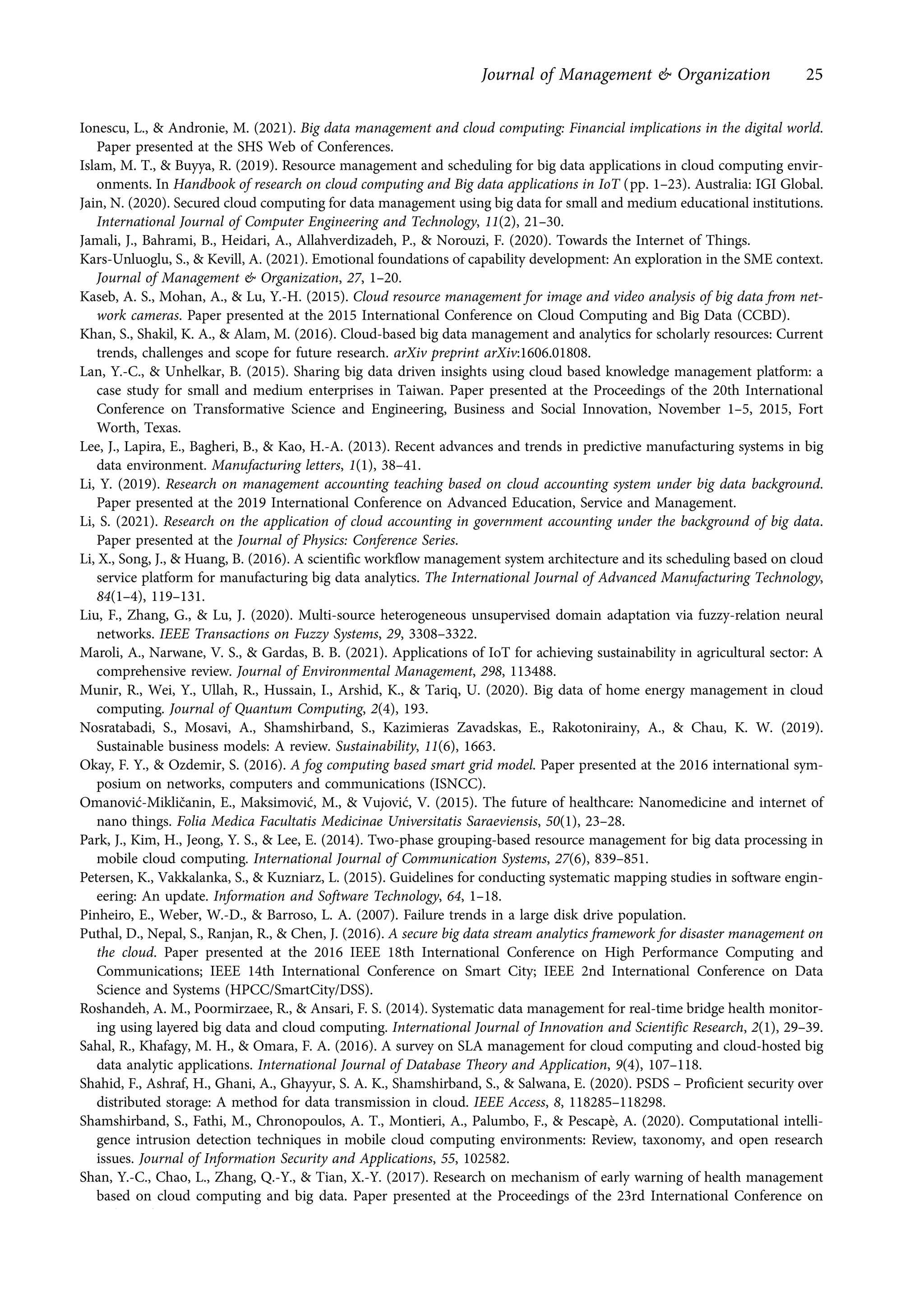 Ionescu, L., & Andronie, M. (2021). Big data management and cloud computing: Financial implications in the digital world.
Paper presented at the SHS Web of Conferences.
Islam, M. T., & Buyya, R. (2019). Resource management and scheduling for big data applications in cloud computing envir-
onments. In Handbook of research on cloud computing and Big data applications in IoT (pp. 1–23). Australia: IGI Global.
Jain, N. (2020). Secured cloud computing for data management using big data for small and medium educational institutions.
International Journal of Computer Engineering and Technology, 11(2), 21–30.
Jamali, J., Bahrami, B., Heidari, A., Allahverdizadeh, P., & Norouzi, F. (2020). Towards the Internet of Things.
Kars-Unluoglu, S., & Kevill, A. (2021). Emotional foundations of capability development: An exploration in the SME context.
Journal of Management & Organization, 27, 1–20.
Kaseb, A. S., Mohan, A., & Lu, Y.-H. (2015). Cloud resource management for image and video analysis of big data from net-
work cameras. Paper presented at the 2015 International Conference on Cloud Computing and Big Data (CCBD).
Khan, S., Shakil, K. A., & Alam, M. (2016). Cloud-based big data management and analytics for scholarly resources: Current
trends, challenges and scope for future research. arXiv preprint arXiv:1606.01808.
Lan, Y.-C., & Unhelkar, B. (2015). Sharing big data driven insights using cloud based knowledge management platform: a
case study for small and medium enterprises in Taiwan. Paper presented at the Proceedings of the 20th International
Conference on Transformative Science and Engineering, Business and Social Innovation, November 1–5, 2015, Fort
Worth, Texas.
Lee, J., Lapira, E., Bagheri, B., & Kao, H.-A. (2013). Recent advances and trends in predictive manufacturing systems in big
data environment. Manufacturing letters, 1(1), 38–41.
Li, Y. (2019). Research on management accounting teaching based on cloud accounting system under big data background.
Paper presented at the 2019 International Conference on Advanced Education, Service and Management.
Li, S. (2021). Research on the application of cloud accounting in government accounting under the background of big data.
Paper presented at the Journal of Physics: Conference Series.
Li, X., Song, J., & Huang, B. (2016). A scientific workflow management system architecture and its scheduling based on cloud
service platform for manufacturing big data analytics. The International Journal of Advanced Manufacturing Technology,
84(1–4), 119–131.
Liu, F., Zhang, G., & Lu, J. (2020). Multi-source heterogeneous unsupervised domain adaptation via fuzzy-relation neural
networks. IEEE Transactions on Fuzzy Systems, 29, 3308–3322.
Maroli, A., Narwane, V. S., & Gardas, B. B. (2021). Applications of IoT for achieving sustainability in agricultural sector: A
comprehensive review. Journal of Environmental Management, 298, 113488.
Munir, R., Wei, Y., Ullah, R., Hussain, I., Arshid, K., & Tariq, U. (2020). Big data of home energy management in cloud
computing. Journal of Quantum Computing, 2(4), 193.
Nosratabadi, S., Mosavi, A., Shamshirband, S., Kazimieras Zavadskas, E., Rakotonirainy, A., & Chau, K. W. (2019).
Sustainable business models: A review. Sustainability, 11(6), 1663.
Okay, F. Y., & Ozdemir, S. (2016). A fog computing based smart grid model. Paper presented at the 2016 international sym-
posium on networks, computers and communications (ISNCC).
Omanović-Mikličanin, E., Maksimović, M., & Vujović, V. (2015). The future of healthcare: Nanomedicine and internet of
nano things. Folia Medica Facultatis Medicinae Universitatis Saraeviensis, 50(1), 23–28.
Park, J., Kim, H., Jeong, Y. S., & Lee, E. (2014). Two-phase grouping-based resource management for big data processing in
mobile cloud computing. International Journal of Communication Systems, 27(6), 839–851.
Petersen, K., Vakkalanka, S., & Kuzniarz, L. (2015). Guidelines for conducting systematic mapping studies in software engin-
eering: An update. Information and Software Technology, 64, 1–18.
Pinheiro, E., Weber, W.-D., & Barroso, L. A. (2007). Failure trends in a large disk drive population.
Puthal, D., Nepal, S., Ranjan, R., & Chen, J. (2016). A secure big data stream analytics framework for disaster management on
the cloud. Paper presented at the 2016 IEEE 18th International Conference on High Performance Computing and
Communications; IEEE 14th International Conference on Smart City; IEEE 2nd International Conference on Data
Science and Systems (HPCC/SmartCity/DSS).
Roshandeh, A. M., Poormirzaee, R., & Ansari, F. S. (2014). Systematic data management for real-time bridge health monitor-
ing using layered big data and cloud computing. International Journal of Innovation and Scientific Research, 2(1), 29–39.
Sahal, R., Khafagy, M. H., & Omara, F. A. (2016). A survey on SLA management for cloud computing and cloud-hosted big
data analytic applications. International Journal of Database Theory and Application, 9(4), 107–118.
Shahid, F., Ashraf, H., Ghani, A., Ghayyur, S. A. K., Shamshirband, S., & Salwana, E. (2020). PSDS – Proficient security over
distributed storage: A method for data transmission in cloud. IEEE Access, 8, 118285–118298.
Shamshirband, S., Fathi, M., Chronopoulos, A. T., Montieri, A., Palumbo, F., & Pescapè, A. (2020). Computational intelli-
gence intrusion detection techniques in mobile cloud computing environments: Review, taxonomy, and open research
issues. Journal of Information Security and Applications, 55, 102582.
Shan, Y.-C., Chao, L., Zhang, Q.-Y., & Tian, X.-Y. (2017). Research on mechanism of early warning of health management
based on cloud computing and big data. Paper presented at the Proceedings of the 23rd International Conference on
Industrial Engineering and Engineering Management 2016.
Journal of Management & Organization 25
https://doi.org/10.1017/jmo.2022.17
Downloaded from https://www.cambridge.org/core, on subject to the Cambridge Core terms of use, available at https://www.cambridge.org/core/terms.
 
