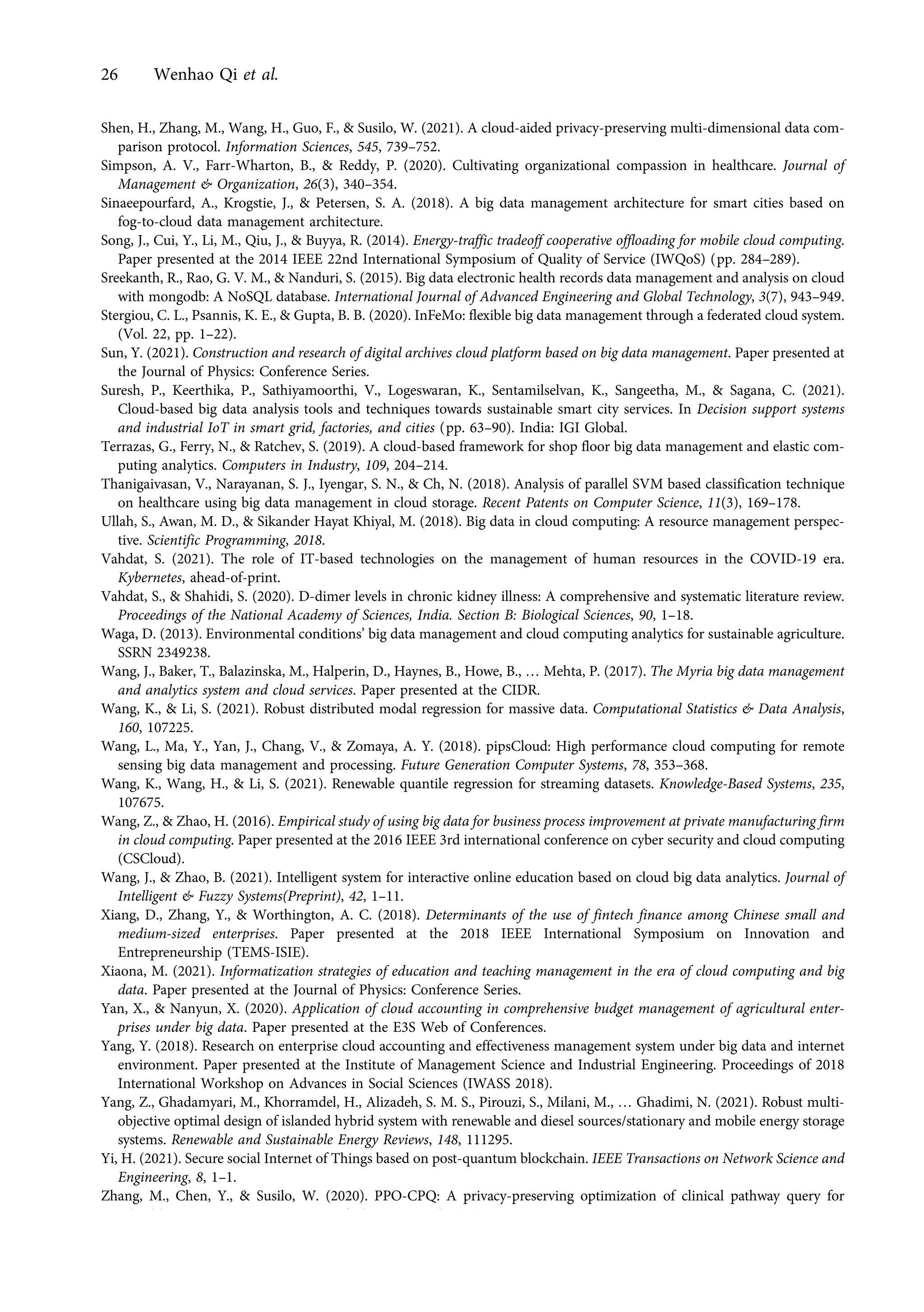 Shen, H., Zhang, M., Wang, H., Guo, F., & Susilo, W. (2021). A cloud-aided privacy-preserving multi-dimensional data com-
parison protocol. Information Sciences, 545, 739–752.
Simpson, A. V., Farr-Wharton, B., & Reddy, P. (2020). Cultivating organizational compassion in healthcare. Journal of
Management & Organization, 26(3), 340–354.
Sinaeepourfard, A., Krogstie, J., & Petersen, S. A. (2018). A big data management architecture for smart cities based on
fog-to-cloud data management architecture.
Song, J., Cui, Y., Li, M., Qiu, J., & Buyya, R. (2014). Energy-traffic tradeoff cooperative offloading for mobile cloud computing.
Paper presented at the 2014 IEEE 22nd International Symposium of Quality of Service (IWQoS) (pp. 284–289).
Sreekanth, R., Rao, G. V. M., & Nanduri, S. (2015). Big data electronic health records data management and analysis on cloud
with mongodb: A NoSQL database. International Journal of Advanced Engineering and Global Technology, 3(7), 943–949.
Stergiou, C. L., Psannis, K. E., & Gupta, B. B. (2020). InFeMo: flexible big data management through a federated cloud system.
(Vol. 22, pp. 1–22).
Sun, Y. (2021). Construction and research of digital archives cloud platform based on big data management. Paper presented at
the Journal of Physics: Conference Series.
Suresh, P., Keerthika, P., Sathiyamoorthi, V., Logeswaran, K., Sentamilselvan, K., Sangeetha, M., & Sagana, C. (2021).
Cloud-based big data analysis tools and techniques towards sustainable smart city services. In Decision support systems
and industrial IoT in smart grid, factories, and cities (pp. 63–90). India: IGI Global.
Terrazas, G., Ferry, N., & Ratchev, S. (2019). A cloud-based framework for shop floor big data management and elastic com-
puting analytics. Computers in Industry, 109, 204–214.
Thanigaivasan, V., Narayanan, S. J., Iyengar, S. N., & Ch, N. (2018). Analysis of parallel SVM based classification technique
on healthcare using big data management in cloud storage. Recent Patents on Computer Science, 11(3), 169–178.
Ullah, S., Awan, M. D., & Sikander Hayat Khiyal, M. (2018). Big data in cloud computing: A resource management perspec-
tive. Scientific Programming, 2018.
Vahdat, S. (2021). The role of IT-based technologies on the management of human resources in the COVID-19 era.
Kybernetes, ahead-of-print.
Vahdat, S., & Shahidi, S. (2020). D-dimer levels in chronic kidney illness: A comprehensive and systematic literature review.
Proceedings of the National Academy of Sciences, India. Section B: Biological Sciences, 90, 1–18.
Waga, D. (2013). Environmental conditions’ big data management and cloud computing analytics for sustainable agriculture.
SSRN 2349238.
Wang, J., Baker, T., Balazinska, M., Halperin, D., Haynes, B., Howe, B., … Mehta, P. (2017). The Myria big data management
and analytics system and cloud services. Paper presented at the CIDR.
Wang, K., & Li, S. (2021). Robust distributed modal regression for massive data. Computational Statistics & Data Analysis,
160, 107225.
Wang, L., Ma, Y., Yan, J., Chang, V., & Zomaya, A. Y. (2018). pipsCloud: High performance cloud computing for remote
sensing big data management and processing. Future Generation Computer Systems, 78, 353–368.
Wang, K., Wang, H., & Li, S. (2021). Renewable quantile regression for streaming datasets. Knowledge-Based Systems, 235,
107675.
Wang, Z., & Zhao, H. (2016). Empirical study of using big data for business process improvement at private manufacturing firm
in cloud computing. Paper presented at the 2016 IEEE 3rd international conference on cyber security and cloud computing
(CSCloud).
Wang, J., & Zhao, B. (2021). Intelligent system for interactive online education based on cloud big data analytics. Journal of
Intelligent & Fuzzy Systems(Preprint), 42, 1–11.
Xiang, D., Zhang, Y., & Worthington, A. C. (2018). Determinants of the use of fintech finance among Chinese small and
medium-sized enterprises. Paper presented at the 2018 IEEE International Symposium on Innovation and
Entrepreneurship (TEMS-ISIE).
Xiaona, M. (2021). Informatization strategies of education and teaching management in the era of cloud computing and big
data. Paper presented at the Journal of Physics: Conference Series.
Yan, X., & Nanyun, X. (2020). Application of cloud accounting in comprehensive budget management of agricultural enter-
prises under big data. Paper presented at the E3S Web of Conferences.
Yang, Y. (2018). Research on enterprise cloud accounting and effectiveness management system under big data and internet
environment. Paper presented at the Institute of Management Science and Industrial Engineering. Proceedings of 2018
International Workshop on Advances in Social Sciences (IWASS 2018).
Yang, Z., Ghadamyari, M., Khorramdel, H., Alizadeh, S. M. S., Pirouzi, S., Milani, M., … Ghadimi, N. (2021). Robust multi-
objective optimal design of islanded hybrid system with renewable and diesel sources/stationary and mobile energy storage
systems. Renewable and Sustainable Energy Reviews, 148, 111295.
Yi, H. (2021). Secure social Internet of Things based on post-quantum blockchain. IEEE Transactions on Network Science and
Engineering, 8, 1–1.
Zhang, M., Chen, Y., & Susilo, W. (2020). PPO-CPQ: A privacy-preserving optimization of clinical pathway query for
e-healthcare systems. IEEE Internet of Things Journal, 7(10), 10660–10672.
26 Wenhao Qi et al.
https://doi.org/10.1017/jmo.2022.17
Downloaded from https://www.cambridge.org/core, on subject to the Cambridge Core terms of use, available at https://www.cambridge.org/core/terms.
 