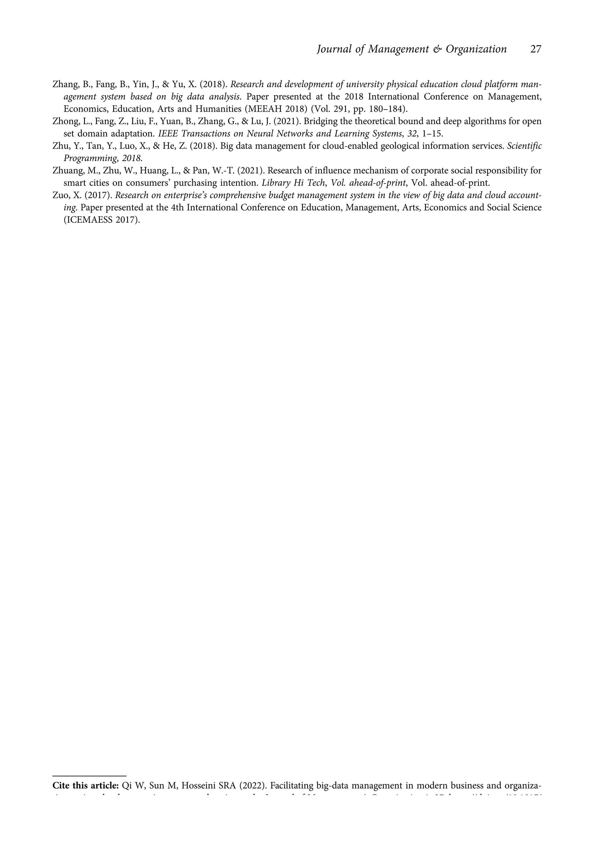 Zhang, B., Fang, B., Yin, J., & Yu, X. (2018). Research and development of university physical education cloud platform man-
agement system based on big data analysis. Paper presented at the 2018 International Conference on Management,
Economics, Education, Arts and Humanities (MEEAH 2018) (Vol. 291, pp. 180–184).
Zhong, L., Fang, Z., Liu, F., Yuan, B., Zhang, G., & Lu, J. (2021). Bridging the theoretical bound and deep algorithms for open
set domain adaptation. IEEE Transactions on Neural Networks and Learning Systems, 32, 1–15.
Zhu, Y., Tan, Y., Luo, X., & He, Z. (2018). Big data management for cloud-enabled geological information services. Scientific
Programming, 2018.
Zhuang, M., Zhu, W., Huang, L., & Pan, W.-T. (2021). Research of influence mechanism of corporate social responsibility for
smart cities on consumers’ purchasing intention. Library Hi Tech, Vol. ahead-of-print, Vol. ahead-of-print.
Zuo, X. (2017). Research on enterprise’s comprehensive budget management system in the view of big data and cloud account-
ing. Paper presented at the 4th International Conference on Education, Management, Arts, Economics and Social Science
(ICEMAESS 2017).
Cite this article: Qi W, Sun M, Hosseini SRA (2022). Facilitating big-data management in modern business and organiza-
tions using cloud computing: a comprehensive study. Journal of Management & Organization 1–27. https://doi.org/10.1017/
jmo.2022.17
Journal of Management & Organization 27
https://doi.org/10.1017/jmo.2022.17
Downloaded from https://www.cambridge.org/core, on subject to the Cambridge Core terms of use, available at https://www.cambridge.org/core/terms.
 