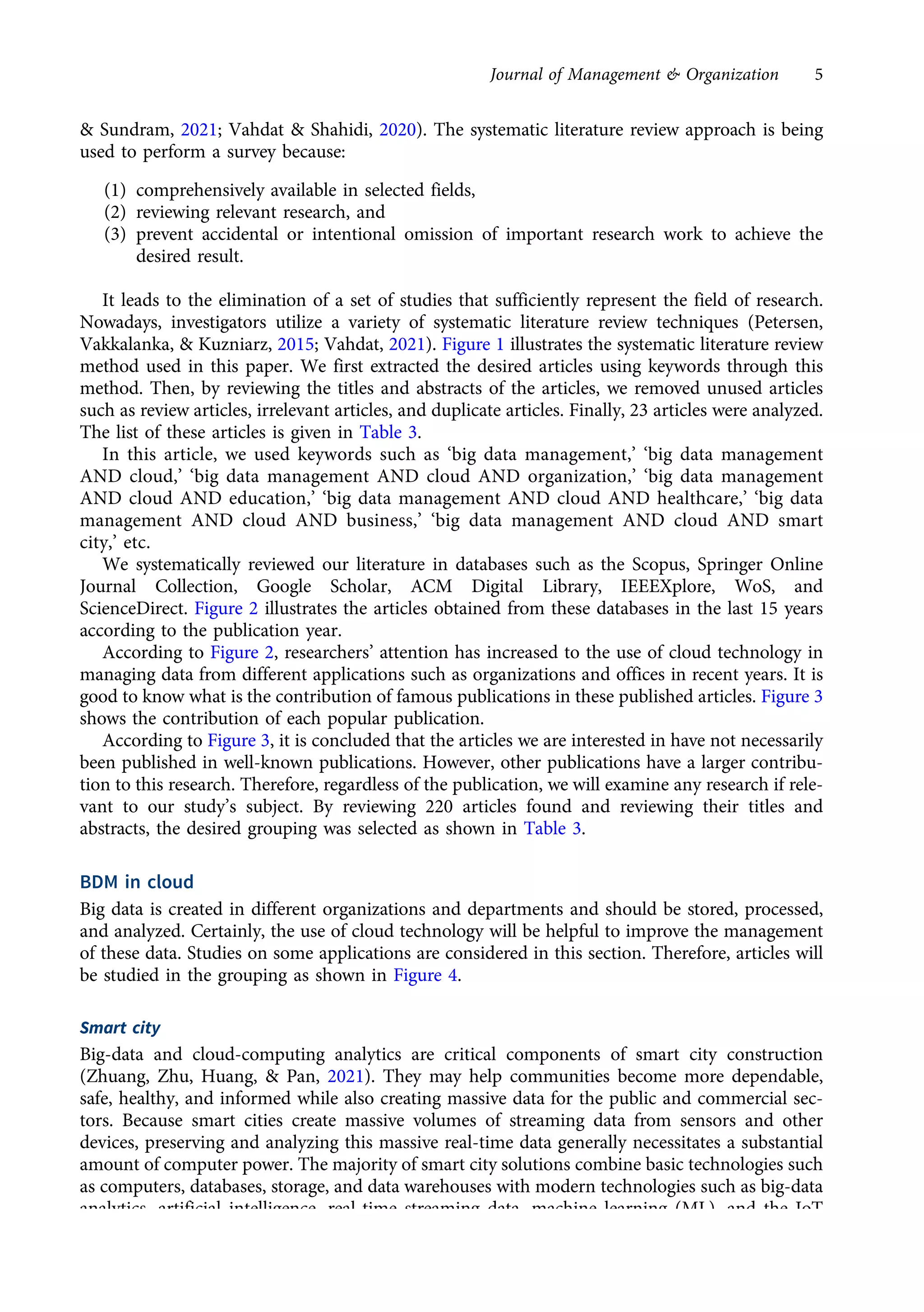 & Sundram, 2021; Vahdat & Shahidi, 2020). The systematic literature review approach is being
used to perform a survey because:
(1) comprehensively available in selected fields,
(2) reviewing relevant research, and
(3) prevent accidental or intentional omission of important research work to achieve the
desired result.
It leads to the elimination of a set of studies that sufficiently represent the field of research.
Nowadays, investigators utilize a variety of systematic literature review techniques (Petersen,
Vakkalanka, & Kuzniarz, 2015; Vahdat, 2021). Figure 1 illustrates the systematic literature review
method used in this paper. We first extracted the desired articles using keywords through this
method. Then, by reviewing the titles and abstracts of the articles, we removed unused articles
such as review articles, irrelevant articles, and duplicate articles. Finally, 23 articles were analyzed.
The list of these articles is given in Table 3.
In this article, we used keywords such as ‘big data management,’ ‘big data management
AND cloud,’ ‘big data management AND cloud AND organization,’ ‘big data management
AND cloud AND education,’ ‘big data management AND cloud AND healthcare,’ ‘big data
management AND cloud AND business,’ ‘big data management AND cloud AND smart
city,’ etc.
We systematically reviewed our literature in databases such as the Scopus, Springer Online
Journal Collection, Google Scholar, ACM Digital Library, IEEEXplore, WoS, and
ScienceDirect. Figure 2 illustrates the articles obtained from these databases in the last 15 years
according to the publication year.
According to Figure 2, researchers’ attention has increased to the use of cloud technology in
managing data from different applications such as organizations and offices in recent years. It is
good to know what is the contribution of famous publications in these published articles. Figure 3
shows the contribution of each popular publication.
According to Figure 3, it is concluded that the articles we are interested in have not necessarily
been published in well-known publications. However, other publications have a larger contribu-
tion to this research. Therefore, regardless of the publication, we will examine any research if rele-
vant to our study’s subject. By reviewing 220 articles found and reviewing their titles and
abstracts, the desired grouping was selected as shown in Table 3.
BDM in cloud
Big data is created in different organizations and departments and should be stored, processed,
and analyzed. Certainly, the use of cloud technology will be helpful to improve the management
of these data. Studies on some applications are considered in this section. Therefore, articles will
be studied in the grouping as shown in Figure 4.
Smart city
Big-data and cloud-computing analytics are critical components of smart city construction
(Zhuang, Zhu, Huang, & Pan, 2021). They may help communities become more dependable,
safe, healthy, and informed while also creating massive data for the public and commercial sec-
tors. Because smart cities create massive volumes of streaming data from sensors and other
devices, preserving and analyzing this massive real-time data generally necessitates a substantial
amount of computer power. The majority of smart city solutions combine basic technologies such
as computers, databases, storage, and data warehouses with modern technologies such as big-data
analytics, artificial intelligence, real-time streaming data, machine learning (ML), and the IoT
(Maroli, Narwane, & Gardas, 2021; Suresh et al., 2021).
Journal of Management & Organization 5
https://doi.org/10.1017/jmo.2022.17
Downloaded from https://www.cambridge.org/core, on subject to the Cambridge Core terms of use, available at https://www.cambridge.org/core/terms.
 