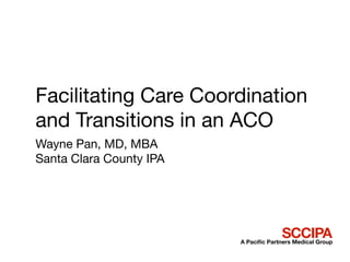 Facilitating Care Coordination
and Transitions in an ACO
Wayne Pan, MD, MBA
Santa Clara County IPA




                                       SCCIPA
                         A Paciﬁc Partners Medical Group
 