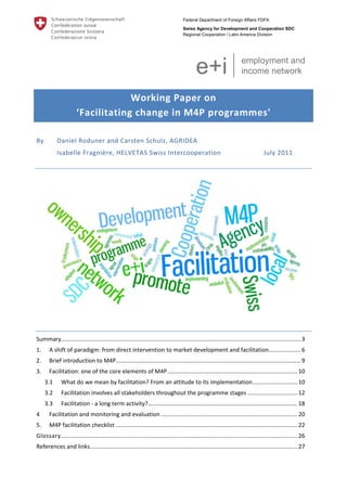 Federal Department of Foreign Affairs FDFA
Swiss Agency for Development and Cooperation SDC
Regional Cooperation / Latin America Division

 

e+i

 
 

employment and
income network

Working Paper on 
‘Facilitating change in M4P programmes' 
By  

Daniel Roduner and Carsten Schulz, AGRIDEA 
Isabelle Fragnière, HELVETAS Swiss Intercooperation  

 

July 2011 

 

Summary  .................................................................................................................................................... 3 
.
1. 

A shift of paradigm: from direct intervention to market development and facilitation  ................... 6 
.

2. 

Brief introduction to M4P................................................................................................................... 9 

3. 

Facilitation: one of the core elements of M4P ................................................................................. 10 
3.1 

What do we mean by facilitation? From an attitude to its implementation ............................ 10 

3.2 

Facilitation involves all stakeholders throughout the programme stages ............................... 12 

3.3 

Facilitation ‐ a long term activity? ............................................................................................. 18 

4 

Facilitation and monitoring and evaluation ..................................................................................... 20 

5. 

M4P facilitation checklist ................................................................................................................. 22 

Glossary ................................................................................................................................................... 26 
References and links ................................................................................................................................. 27 
 

 