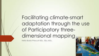 Facilitating climate-smart
adaptation through the use
of Participatory three-
dimensional mapping
Neila Bobb-Prescott BSc. BSc.MSc.
 