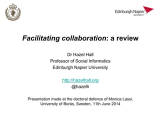 Facilitating collaboration: a review
Dr Hazel Hall
Professor of Social Informatics
Edinburgh Napier University
http://hazelhall.org
@hazelh
Presentation made at the doctoral defence of Monica Lassi,
University of Borås, Sweden, 11th June 2014
 