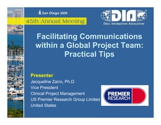 Facilitating Communications
  within a Global Project Team:
          Practical Tips

Presenter
Jacqueline Zarro, Ph.D.
Vice President
Clinical Project Management
US Premier Research Group Limited
United States
 