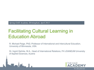 Spring EAIE Academy, Birmingham, April 2013



Facilitating Cultural Learning in
Education Abroad
R. Michael Paige, PhD, Professor of International and Intercultural Education,
University of Minnesota, USA

Dr. Ingrid Gehrke, M.A., Head of International Relations, FH JOANEUM University
of Applied Sciences, Austria
 