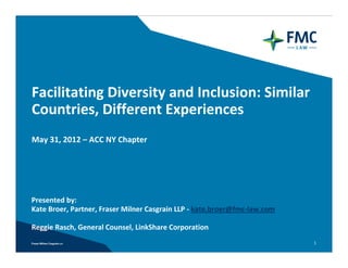 Facilitating Diversity and Inclusion: Similar 
Countries, Different Experiences 
May 31, 2012 – ACC NY Chapter




Presented by: 
Kate Broer, Partner, Fraser Milner Casgrain LLP ‐ kate.broer@fmc‐law.com

Reggie Rasch, General Counsel, LinkShare Corporation
                                                                           1
 