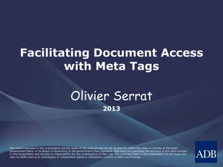 Facilitating Document Access
with Meta Tags
Olivier Serrat
2013
The views expressed in this presentation are the views of the author/s and do not necessarily reflect the views or policies of the Asian
Development Bank, or its Board of Governors, or the governments they represent. ADB does not guarantee the accuracy of the data included
in this presentation and accepts no responsibility for any consequence of their use. The countries listed in this presentation do not imply any
view on ADB's part as to sovereignty or independent status or necessarily conform to ADB's terminology.
 