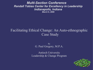 Multi-Section Conference Randall Tobias Center for Excellency in Leadership Indianapolis, Indiana March 6, 2009 Facilitating Ethical Change: An Auto-ethnographic Case Study By G. Paul Gregory, M.P.A. Antioch University Leadership & Change Program 