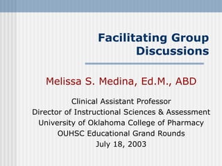 Facilitating Group Discussions Melissa S. Medina, Ed.M., ABD Clinical Assistant Professor Director of Instructional Sciences & Assessment University of Oklahoma College of Pharmacy OUHSC Educational Grand Rounds July 18, 2003 
