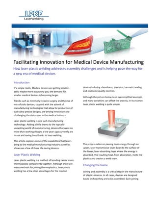 Facilitating Innovation for Medical Device Manufacturing
How laser plastic welding addresses assembly challenges and is helping pave the way for
a new era of medical devices

Introduction
It’s simple really. Medical devices are getting smaller.     devices industry: cleanliness, precision, hermetic sealing
Well, maybe more accurately put, the demand for              and elaborate quality controls.
smaller medical devices is becoming larger.
                                                             Although the picture below is an oversimplified example,
Trends such as minimally invasive surgery and the rise of    and many variations can affect the process, in its essence
microfluidic devices, coupled with the advent of             laser plastic welding is quite simple.
manufacturing technologies that allow for production of
such ultra-precise designs, are driving innovation and
challenging the status quo in the medical industry.

Laser plastic welding is one such manufacturing
technology. Adding a little drama to the typically
unexciting world of manufacturing, devices that were no
more than working designs a few years ago currently are
in use and saving lives thanks to laser welding.

This article explores some of the capabilities that lasers
bring to the medical manufacturing industry as well as       The process relies on passing laser energy through an
showcase a few of these life-saving devices.                 upper, laser-transmissive layer down to the surface of
                                                             the lower, laser-absorbing layer where the energy is
Laser Plastic Welding                                        absorbed. The resulting heat, from absorption, melts the
                                                             plastics and creates a weld seam.
Laser plastic welding is a method of bonding two or more
thermoplastic components together. Although there are
                                                             Changing the Game
many methods for joining thermoplastics, laser plastic
welding has a few clear advantages for the medical           Joining and assembly is a critical step in the manufacture
                                                             of plastics devices. In all cases, devices are designed
                                                             based on how they are to be assembled. Each joining
 