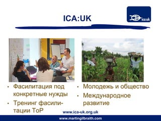 ICA:UK




•   Фасилитация под      • Молодежь и общество
    конкретные нужды • Международное
•   Тренинг фасили-         развитие
    тации ToP      www.ica-uk.org.uk
                  www.martingilbraith.com
 