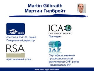 Martin Gilbraith
              Мартин Гилбрейт




состоит в ICA:UK, ранее           Президент
Генеральный директор




                                  Сертифицированный
приглашенный член                 профессиональный
                                  фасилитатор CPF, ранее
                                  Председатель IAF
                     www.martingilbraith.com
 
