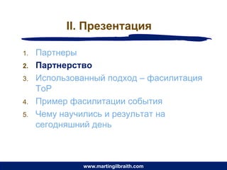 II. Презентация

1.   Партнеры
2.   Партнерство
3.   Использованный подход – фасилитация
     ToP
4.   Пример фасилитации события
5.   Чему научились и результат на
     сегодняшний день



               www.martingilbraith.com
 