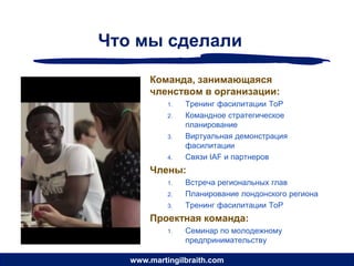 Что мы сделали

       Команда, занимающаяся
       членством в организации:
            1.   Тренинг фасилитации ToP
            2.   Командное стратегическое
                 планирование
            3.   Виртуальная демонстрация
                 фасилитации
            4.   Связи IAF и партнеров
       Члены:
            1.   Встреча региональных глав
            2.   Планирование лондонского региона
            3.   Тренинг фасилитации ToP
       Проектная команда:
            1.   Семинар по молодежному
                 предпринимательству

   www.martingilbraith.com
 