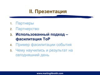 II. Презентация

1.   Партнеры
2.   Партнерство
3.   Использованный подход –
     фасилитация ToP
4.   Пример фасилитации события
5.   Чему научились и результат на
     сегодняшний день



               www.martingilbraith.com
 
