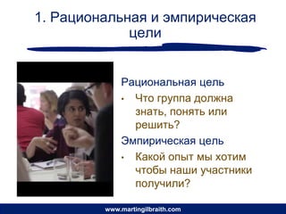 1. Рациональная и эмпирическая
             цели


             Рациональная цель
             • Что группа должна
               знать, понять или
               решить?
             Эмпирическая цель
             • Какой опыт мы хотим
               чтобы наши участники
               получили?

         www.martingilbraith.com
 