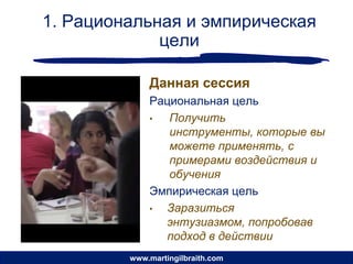 1. Рациональная и эмпирическая
             цели

             Данная сессия
             Рациональная цель
             •  Получить
                инструменты, которые вы
                можете применять, с
                примерами воздействия и
                обучения
             Эмпирическая цель
             • Заразиться
               энтузиазмом, попробовав
               подход в действии
         www.martingilbraith.com
 