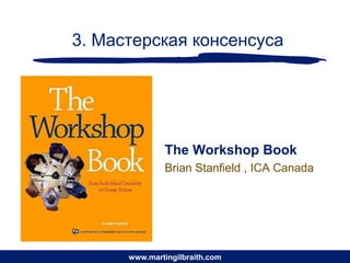 3. Мастерская консенсуса




              The Workshop Book
              Brian Stanfield , ICA Canada




      www.martingilbraith.com
 