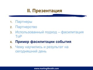 II. Презентация

1.   Партнеры
2.   Партнерство
3.   Использованный подход – фасилитация
     ToP
4.   Пример фасилитации события
5.   Чему научились и результат на
     сегодняшний день



              www.martingilbraith.com
 