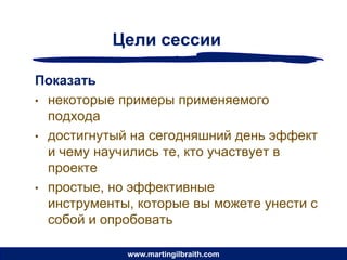 Цели сессии

Показать
• некоторые примеры применяемого
  подхода
• достигнутый на сегодняшний день эффект
  и чему научились те, кто участвует в
  проекте
• простые, но эффективные
  инструменты, которые вы можете унести с
  собой и опробовать

             www.martingilbraith.com
 