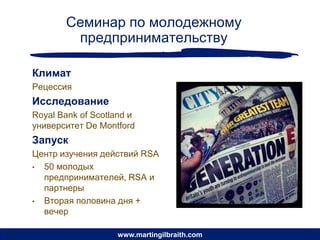 Семинар по молодежному
        предпринимательству

Климат
Рецессия
Исследование
Royal Bank of Scotland и
университет De Montford
Запуск
Центр изучения действий RSA
• 50 молодых
  предпринимателей, RSA и
  партнеры
• Вторая половина дня +
  вечер

                   www.martingilbraith.com
 