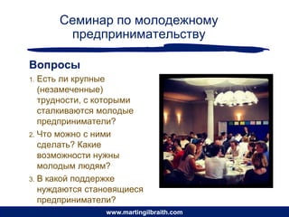 Семинар по молодежному
       предпринимательству

Вопросы
1. Есть ли крупные
   (незамеченные)
   трудности, с которыми
   сталкиваются молодые
   предприниматели?
2. Что можно с ними
   сделать? Какие
   возможности нужны
   молодым людям?
3. В какой поддержке
   нуждаются становящиеся
   предприниматели?
                www.martingilbraith.com
 