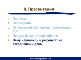 II. Презентация

1.   Партнеры
2.   Партнерство
3.   Использованный подход – фасилитация
     ToP
4.   Пример фасилитации события
5.   Чему научились и результат на
     сегодняшний день



               www.martingilbraith.com
 