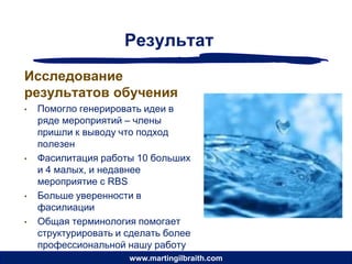Результат
Исследование
результатов обучения
•   Помогло генерировать идеи в
    ряде мероприятий – члены
    пришли к выводу что подход
    полезен
•   Фасилитация работы 10 больших
    и 4 малых, и недавнее
    мероприятие с RBS
•   Больше уверенности в
    фасилиации
•   Общая терминология помогает
    структурировать и сделать более
    профессиональной нашу работу
                      www.martingilbraith.com
 