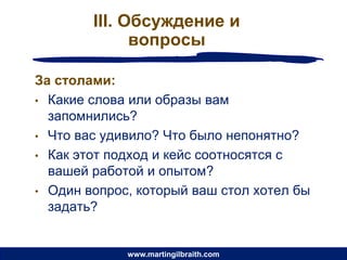 III. Обсуждение и
              вопросы

За столами:
• Какие слова или образы вам
  запомнились?
• Что вас удивило? Что было непонятно?
• Как этот подход и кейс соотносятся с
  вашей работой и опытом?
• Один вопрос, который ваш стол хотел бы
  задать?


             www.martingilbraith.com
 